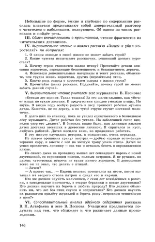 146
Небольшие по форме, ёмкие и глубокие по содержанию рас-
сказы писателя представляют собой доверительный разговор
с читателем о наболевшем, волнующем. Об одном из таких рас-
сказов и пойдёт речь.
III. Обмен впечатлениями о прочитанном, чтение фрагментов из
читательских дневников.
IV. Выразительное чтение и анализ рассказа «Зачем я убил ко-
ростеля?» по вопросам:
1. О каком эпизоде в своей жизни не может забыть герой?
2. Какие чувства испытывает рассказчик, решивший догнать коро-
стеля?
3. Почему герою становится жалко птицу? Прочитайте детали опи-
сания коростеля, передающие беспомощность и беззащитность дергача.
4. Используя дополнительные материалы и текст рассказа, объясни-
те, чем трудна жизнь коростеля, других (перелётных) птиц.
5. Какую роль эпизод с коростелем сыграл в жизни героя?
6. Прочитайте финал рассказа. Подумайте, почему герой не может
забыть давний случай.
V. Выразительное чтение учителем эссе журналиста В. Пескова:
«Осенью лес молчит. Такая тишина! За сто шагов слышно, как убега-
ет мышь по сухим листьям. В предчувствии холодов умолкли птицы. Ни
звука. В такую пору особую радость в лесу приносит рабочая музыка
дятла. Кажется, не по дереву, а по тугой струне стучит костяной моло-
точек.
Я долго шёл по ельнику, пока не увидел единственного в безмолвном
лесу музыканта. Дятел работал без устали. На заболевшей сосне вид-
нелся узор его „долота“. В бинокль видно было, как длинным языком
дятел доставал засевших в древесине личинок. Я спрятался за куст,
любуясь работой. Дятел косился вниз, но продолжал работать.
В эту минуту случилась история, к сожалению, очень нередкая.
Из кустов орешника грянул выстрел — дробью сорвало источённую
червями кору, и вместе с ней на жёлтую траву упала птица. Дятел не
успел проглотить личинку — она так и осталась белеть в окровавленном
клюве.
Из синего дыма на проталину вышел лет семнадцати парень с новой
двустволкой, со скрипящим поясом, полным патронов. Я не ругался, но
парень чувствовал: встреча не сулит ничего хорошего. В довершение
всего он не знал, что делать с птицей.
— Зачем?
— А просто так... — Парень неловко потоптался на месте, потом вы-
тащил из второго ствола патрон и сунул его в карман.
Кто же должен научить мальчишек, с семи лет влюблённых в рогат-
ки, в самодельные пистолеты, в старые бердянки и новые двустволки?
Кто должен научить их беречь и любить природу? Кто должен объяс-
нить им, что лес без птиц скучен и неприветлив? Кто должен научить
их радоваться прилёту журавлей и беречь рощу, островком темнеющую
в поле?»
VI. Сопоставительный анализ идейного содержания рассказа
В. П. Астафьева и эссе В. Пескова. Учащимся предлагается по-
думать над тем, что сближает и что различает данные произ-
ведения.
 