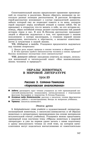 147
Сопоставительный анализ предполагает сравнение произведе-
ний по сходству и различию. Важно обратить внимание на не-
сколько разные позиции рассказчиков. В рассказе Астафьева
герой-рассказчик вспоминает о случае сорокалетней давности,
забыть который ему не позволяет совесть и та вина, которую
герой ощущает перед погибшей птицей и самим собой. Он не
призывает в открытую что-то менять в себе, но его история-ис-
поведь, образ погибшей птицы делают соучастниками той давней
истории героя и нас. В эссе В. Пескова рассказчик призывает
людей и общество задуматься о том, что происходит с нашим
поколением: о потери милосердия, о ставших нормой жизни
равнодушии, жестокости и чёрствости, о нехватке ответствен-
ности и сочувствия в нашей жизни.
VII. Обобщение и выводы. Учащимся предлагается задуматься
над такими вопросами:
1. Какую роль играет природа в жизни человека и общества?
2. В чём причина грубого вмешательства человека в жизнь природы?
Каковы возможные последствия этого вмешательства?
VIII. Домашнее задание: письменно ответить на вопрос, исполь-
зуя жизненный и читательский опыт: «Как взаимосвязаны
жизнь человека и природы?»
ОБРАЗЫ ЖИВОТНЫХ
В МИРОВОЙ ЛИТЕРАТУРЕ
Урок 89
Рассказ Э. Сетона-Томпсона
«Королевская аналостанка»
 Задачи: расширить круг чтения учащихся за счёт произведений пи-
сателей-анималистов; познакомить пятиклассников с отдельными
фактами биографии и творчества Э. Сетона-Томпсона.
 Основные виды деятельности: рассказ о писателе; чтение фрагментов
рассказа; работа с иллюстрациями; беседа по вопросам учебника.
 Термины: писатель-анималист.
Этапы урока
I. Вступительное слово учителя о художественной литературе,
посвящённой животным, о писателях-анималистах и об образах
животных в литературных произведениях (на основе материалов
вступительной статьи учебника). Учащимся можно представить
примерный план изучения темы «Образы животных в мировой
литературе» и уже на первом уроке начать с ними подготовку
к уроку внеклассного чтения по этой теме, на котором пяти-
классники могут поделиться впечатлениями от самостоятельно
 