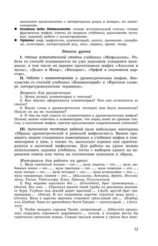 13
начальное представление о литературных родах и жанрах, их проис-
хождении.
 Основные виды деятельности: чтение вступительной статьи; чтение
фрагментов мифов; ответы на вопросы учебника; выполнение тесто-
вых заданий; работа с иллюстрациями.
 Термины: миф, мифология, комментарий, эпитет, сравнение, гипербо-
ла, аллегория, литературный род, эпос, лирика, драма, жанр.
Этапы урока
I. Чтение вступительной статьи учебника «Мифология». Ра-
бота со статьёй основывается на уже знакомом учащимся мате-
риале, в том числе на заранее прочитанных мифах «Аполлон и
музы», «Дедал и Икар», «Кипарис», «Орфей в подземном цар-
стве».
II. Работа с комментариями к древнегреческим мифам. Зна-
комство со статьёй учебника «Комментарий» в «Кратком слова-
ре литературоведческих терминов».
Вопросы для разъяснения:
1. Зачем нужны комментарии к текстам?
2. Как обычно оформляются комментарии? Чем они отличаются от
сносок?
3. Какие слова в древнегреческих легендах вам были непонятны?
Нашли ли вы их толкования?
4. О чём вы ещё узнали из комментариев к древнегреческим мифам?
Почему важно отметить в комментарии, что перед нами не древние тек-
сты, а изложение мифов, причём предложенное современными учёными?
III. Выполнение тестовых заданий (или небольшая викторина
«Образы древнегреческой и римской мифологии»). Важно про-
верить знание учащимися помещённых в учебнике мифов и ком-
ментариев к ним, а также то, насколько хорошо они ориенти-
руются в античной мифологии. Для работы на уроке можно
использовать задания учебника, тесты с выбором одного из ва-
риантов ответа или тесты на соотнесение описания и образа.
Материалы для работы на уроке:
1. Муза эпической поэзии — это ... , муза лирики — это ... , муза лю-
бовных песен — это ... , муза трагедии — это ... , муза комедии — это ... ,
муза танцев — это ... , муза истории — это ... , муза астрономии — это ... ,
муза священных гимнов — это ... (Каллиопа, Эвтерпа, Эрато, Мельпо-
мена, Талия, Терпсихора, Клио, Урания, Полигимния).
2. Над морями властвует бог ... (Посейдон), брат громовержца ...
(Зевса). Его сын ... (Тритон) звуком своей трубы из раковины вызыва-
ет бури. Глубоко под землёй царит мрачный ... (Аид), другой брат гро-
мовержца ... (Зевса). В его подземном царстве струятся воды реки ...
(Леты). Вход в царство мёртвых сторожит трёхглавый пёс ... (Кербер,
или Цербер). Один из древнейших богов Греции — златокудрый ... (Апол-
лон).
3. Чтобы овладеть городом Троей, хитроумный ... (Одиссей) предло-
жил соорудить огромного деревянного ... (коня), в котором могли бы
спрятаться греческие воины. Самым смелым воином у греков был неис-
 