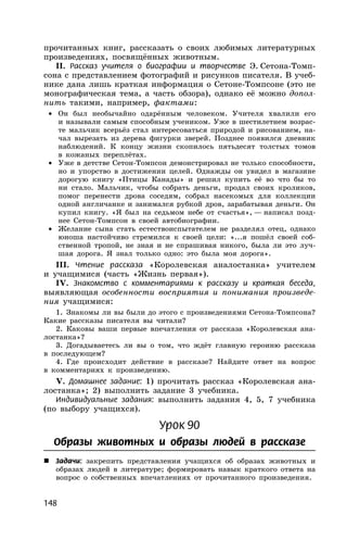 148
прочитанных книг, рассказать о своих любимых литературных
произведениях, посвящённых животным.
II. Рассказ учителя о биографии и творчестве Э. Сетона-Томп-
сона с представлением фотографий и рисунков писателя. В учеб-
нике дана лишь краткая информация о Сетоне-Томпсоне (это не
монографическая тема, а часть обзора), однако её можно допол-
нить такими, например, фактами:
• Он был необычайно одарённым человеком. Учителя хвалили его
и называли самым способным учеником. Уже в шестилетнем возрас-
те мальчик всерьёз стал интересоваться природой и рисованием, на-
чал вырезать из дерева фигурки зверей. Позднее появился дневник
наблюдений. К концу жизни скопилось пятьдесят толстых томов
в кожаных переплётах.
• Уже в детстве Сетон-Томпсон демонстрировал не только способности,
но и упорство в достижении целей. Однажды он увидел в магазине
дорогую книгу «Птицы Канады» и решил купить её во что бы то
ни стало. Мальчик, чтобы собрать деньги, продал своих кроликов,
помог перенести дрова соседям, собрал насекомых для коллекции
одной англичанке и занимался рубкой дров, зарабатывая деньги. Он
купил книгу. «Я был на седьмом небе от счастья», — написал позд-
нее Сетон-Томпсон в своей автобиографии.
• Желание сына стать естествоиспытателем не разделял отец, однако
юноша настойчиво стремился к своей цели: «...я пошёл своей соб-
ственной тропой, не зная и не спрашивая никого, была ли это луч-
шая дорога. Я знал только одно: это была моя дорога».
III. Чтение рассказа «Королевская аналостанка» учителем
и учащимися (часть «Жизнь первая»).
IV. Знакомство с комментариями к рассказу и краткая беседа,
выявляющая особенности восприятия и понимания произведе-
ния учащимися:
1. Знакомы ли вы были до этого с произведениями Сетона-Томпсона?
Какие рассказы писателя вы читали?
2. Каковы ваши первые впечатления от рассказа «Королевская ана-
лостанка»?
3. Догадываетесь ли вы о том, что ждёт главную героиню рассказа
в последующем?
4. Где происходит действие в рассказе? Найдите ответ на вопрос
в комментариях к произведению.
V. Домашнее задание: 1) прочитать рассказ «Королевская ана-
лостанка»; 2) выполнить задание 3 учебника.
Индивидуальные задания: выполнить задания 4, 5, 7 учебника
(по выбору учащихся).
Урок 90
Образы животных и образы людей в рассказе
 Задачи: закрепить представления учащихся об образах животных и
образах людей в литературе; формировать навык краткого ответа на
вопрос о собственных впечатлениях от прочитанного произведения.
 