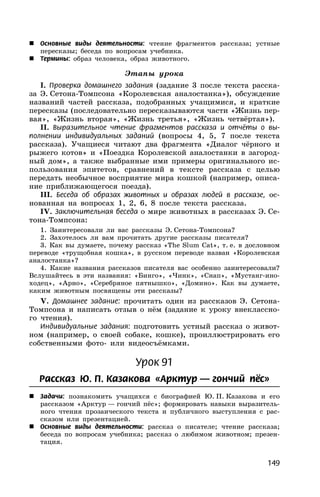 149
 Основные виды деятельности: чтение фрагментов рассказа; устные
пересказы; беседа по вопросам учебника.
 Термины: образ человека, образ животного.
Этапы урока
I. Проверка домашнего задания (задание 3 после текста расска-
за Э. Сетона-Томпсона «Королевская аналостанка»), обсуждение
названий частей рассказа, подобранных учащимися, и краткие
пересказы (последовательно пересказываются части «Жизнь пер-
вая», «Жизнь вторая», «Жизнь третья», «Жизнь четвёртая»).
II. Выразительное чтение фрагментов рассказа и отчёты о вы-
полнении индивидуальных заданий (вопросы 4, 5, 7 после текста
рассказа). Учащиеся читают два фрагмента «Диалог чёрного и
рыжего котов» и «Поездка Королевской аналостанки в загород-
ный дом», а также выбранные ими примеры оригинального ис-
пользования эпитетов, сравнений в тексте рассказа с целью
передать необычное восприятие мира кошкой (например, описа-
ние приближающегося поезда).
III. Беседа об образах животных и образах людей в рассказе, ос-
нованная на вопросах 1, 2, 6, 8 после текста рассказа.
IV. Заключительная беседа о мире животных в рассказах Э. Се-
тона-Томпсона:
1. Заинтересовали ли вас рассказы Э. Сетона-Томпсона?
2. Захотелось ли вам прочитать другие рассказы писателя?
3. Как вы думаете, почему рассказ «The Slum Cat», т. е. в дословном
переводе «трущобная кошка», в русском переводе назван «Королевская
аналостанка»?
4. Какие названия рассказов писателя вас особенно заинтересовали?
Вслушайтесь в эти названия: «Бинго», «Чинк», «Снап», «Мустанг-ино-
ходец», «Арно», «Серебряное пятнышко», «Домино». Как вы думаете,
каким животным посвящены эти рассказы?
V. Домашнее задание: прочитать один из рассказов Э. Сетона-
Томпсона и написать отзыв о нём (задание к уроку внеклассно-
го чтения).
Индивидуальные задания: подготовить устный рассказ о живот-
ном (например, о своей собаке, кошке), проиллюстрировать его
собственными фото- или видеосъёмками.
Урок 91
Рассказ Ю. П. Казакова «Арктур — гончий пёс»
 Задачи: познакомить учащихся с биографией Ю. П. Казакова и его
рассказом «Арктур — гончий пёс»; формировать навыки выразитель-
ного чтения прозаического текста и публичного выступления с рас-
сказом или презентацией.
 Основные виды деятельности: рассказ о писателе; чтение рассказа;
беседа по вопросам учебника; рассказ о любимом животном; презен-
тация.
 