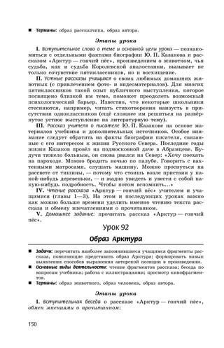150
 Термины: образ рассказчика, образ автора.
Этапы урока
I. Вступительное слово о теме и основной цели урока — познако-
миться с отдельными фактами биографии Ю. П. Казакова и рас-
сказом «Арктур — гончий пёс», произведением о животном, чья
судьба, как и судьба Королевской аналостанки, вызывает не
только сочувствие пятиклассников, но и восхищение.
II. Устные рассказы учащихся о своих любимых домашних жи-
вотных (с привлечением фото- и видеоматериалов). Для многих
пятиклассников такой опыт публичного выступления, которое
посвящено близкой им теме, поможет преодолеть возможный
психологический барьер. Известно, что некоторые школьники
стесняются, например, читать стихотворения наизусть в при-
сутствии одноклассников (ещё сложнее им решиться на развёр-
нутое устное выступление на литературную тему).
III. Рассказ учителя о писателе Ю. П. Казакове на основе ма-
териалов учебника и дополнительных источников. Особое вни-
мание следует обратить на факты биографии писателя, связан-
ные с его интересом к жизни Русского Севера. Последние годы
жизни Казаков провёл на подмосковной даче в Абрамцеве. Бу-
дучи тяжело больным, он снова рвался на Север: «Хочу поехать
на пароходе. Можно бродить ночью по палубе. Говорить с вах-
тенными матросами, слушать машину. Можно проснуться на
рассвете от тишины, — потому что стоишь возле пристани у ка-
кой-нибудь деревеньки, — и жадно увидеть и увести с собой ка-
кую-нибудь подробность. Чтобы потом вспомнить...»
IV. Чтение рассказа «Арктур — гончий пёс» учителем и уча-
щимися (главы 1—3). На этом и последующих уроках важно
как можно больше времени уделить именно чтению текста рас-
сказа и обмену впечатлениями о прочитанном.
V. Домашнее задание: прочитать рассказ «Арктур — гончий
пёс».
Урок 92
Образ Арктура
 Задачи: перечитать наиболее запомнившиеся учащимся фрагменты рас-
сказа, помогающие представить образ Арктура; формировать навык
выявления способов выражения авторской позиции в произведении.
 Основные виды деятельности: чтение фрагментов рассказа; беседа по
вопросам учебника; работа с иллюстрациями; просмотр кинофрагмен-
тов.
 Термины: образ животного, образ человека, образ автора.
Этапы урока
I. Вступительная беседа о рассказе «Арктур — гончий пёс»,
обмен мнениями о прочитанном:
 