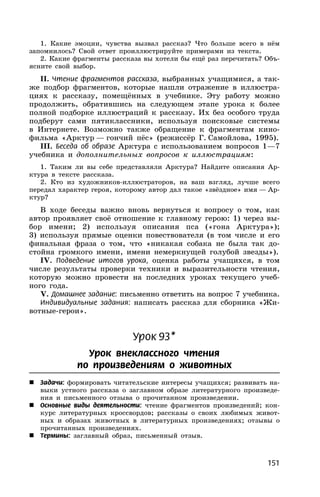 151
1. Какие эмоции, чувства вызвал рассказ? Что больше всего в нём
запомнилось? Свой ответ проиллюстрируйте примерами из текста.
2. Какие фрагменты рассказа вы хотели бы ещё раз перечитать? Объ-
ясните свой выбор.
II. Чтение фрагментов рассказа, выбранных учащимися, а так-
же подбор фрагментов, которые нашли отражение в иллюстра-
циях к рассказу, помещённых в учебнике. Эту работу можно
продолжить, обратившись на следующем этапе урока к более
полной подборке иллюстраций к рассказу. Их без особого труда
подберут сами пятиклассники, используя поисковые системы
в Интернете. Возможно также обращение к фрагментам кино-
фильма «Арктур — гончий пёс» (режиссёр Г. Самойлова, 1995).
III. Беседа об образе Арктура с использованием вопросов 1—7
учебника и дополнительных вопросов к иллюстрациям:
1. Таким ли вы себе представляли Арктура? Найдите описания Ар-
ктура в тексте рассказа.
2. Кто из художников-иллюстраторов, на ваш взгляд, лучше всего
передал характер героя, которому автор дал такое «звёздное» имя — Ар-
ктур?
В ходе беседы важно вновь вернуться к вопросу о том, как
автор проявляет своё отношение к главному герою: 1) через вы-
бор имени; 2) используя описания пса («гона Арктура»);
3) используя прямые оценки повествователя (в том числе и его
финальная фраза о том, что «никакая собака не была так до-
стойна громкого имени, имени немеркнущей голубой звезды»).
IV. Подведение итогов урока, оценка работы учащихся, в том
числе результаты проверки техники и выразительности чтения,
которую можно провести на последних уроках текущего учеб-
ного года.
V. Домашнее задание: письменно ответить на вопрос 7 учебника.
Индивидуальные задания: написать рассказ для сборника «Жи-
вотные-герои».
Урок 93*
Урок внеклассного чтения
по произведениям о животных
 Задачи: формировать читательские интересы учащихся; развивать на-
выки устного рассказа о заглавном образе литературного произведе-
ния и письменного отзыва о прочитанном произведении.
 Основные виды деятельности: чтение фрагментов произведений; кон-
курс литературных кроссвордов; рассказы о своих любимых живот-
ных и образах животных в литературных произведениях; отзывы о
прочитанных произведениях.
 Термины: заглавный образ, письменный отзыв.
 