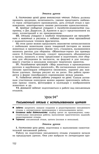 152
Этапы урока
I. Постановка целей урока внеклассного чтения. Ребята должны
проявить эрудицию, начитанность, умение представить любимо-
го героя литературного произведения, дать устный отзыв о про-
изведении, заинтересовать своими рассказами одноклассников.
II. Краткие сообщения учащихся о писателях-анималистах (на-
пример, о Дж. Даррелле, Д. Адамсон и др.) с представлением их
книг, иллюстраций к их произведениям.
III. Отзывы учащихся о наиболее понравившихся им произведе-
ниях о животных и рассказы о любимых героях этих произведений
с выразительным чтением фрагментов.
На этом уроке можно продолжить знакомство пятиклассников
с любимыми животными своих товарищей (истории из жизни
животных и презентации). Кроме того, учащимся, вызвавшимся
написать рассказ для сборника «Животные-герои» (по примеру
книги Э. Сетона-Томпсона), следует предложить объединиться
в группу, написать к нему предисловие и подготовить этот сбор-
ник для обсуждения (в частности, на форуме) и для последу-
ющего участия в школьном конкурсе творческих проектов.
IV. Разгадывание кроссворда «Мир животных в произведениях
русских и зарубежных писателей». Из составленных пятикласс-
никами кроссвордов отбираются (возможно, заранее) два наи-
более удачных. Авторы рисуют их на доске. Эта работа прово-
дится в форме своеобразного соревнования между рядами.
V. Подведение итогов работы учащихся на уроке. Самым актив-
ным участникам конкурсов можно заранее приготовить неболь-
шие призы: книги, фотографии и календари с изображением
животных и др.
VI. Домашнее задание: подготовиться к работе над письменным
отзывом.
Урок 94*
Письменный отзыв с использованием цитат
 Задачи: закрепить навыки создания и редактирования письменного
отзыва о литературном произведении с использованием цитат.
 Основные виды деятельности: подбор цитат из произведения; само-
стоятельная письменная работа; выполнение практических заданий;
редактирование отзыва.
 Термины: письменный отзыв, цитата (полная и неполная).
Этапы урока
I. Постановка цели урока, подготовка к выполнению самостоя-
тельной письменной работы.
Работу по подготовке письменного отзыва учащиеся начали
на предыдущих уроках. Они уже выбрали то литературное про-
 