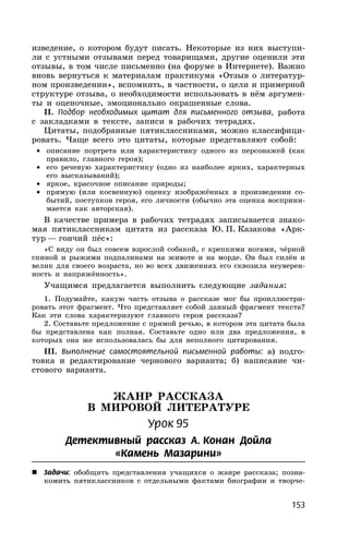 153
изведение, о котором будут писать. Некоторые из них выступи-
ли с устными отзывами перед товарищами, другие оценили эти
отзывы, в том числе письменно (на форуме в Интернете). Важно
вновь вернуться к материалам практикума «Отзыв о литератур-
ном произведении», вспомнить, в частности, о цели и примерной
структуре отзыва, о необходимости использовать в нём аргумен-
ты и оценочные, эмоционально окрашенные слова.
II. Подбор необходимых цитат для письменного отзыва, работа
с закладками в тексте, записи в рабочих тетрадях.
Цитаты, подобранные пятиклассниками, можно классифици-
ровать. Чаще всего это цитаты, которые представляют собой:
• описание портрета или характеристику одного из персонажей (как
правило, главного героя);
• его речевую характеристику (одно из наиболее ярких, характерных
его высказываний);
• яркое, красочное описание природы;
• прямую (или косвенную) оценку изображённых в произведении со-
бытий, поступков героя, его личности (обычно эта оценка восприни-
мается как авторская).
В качестве примера в рабочих тетрадях записывается знако-
мая пятиклассникам цитата из рассказа Ю. П. Казакова «Арк-
тур — гончий пёс»:
«С виду он был совсем взрослой собакой, с крепкими ногами, чёрной
спиной и рыжими подпалинами на животе и на морде. Он был силён и
велик для своего возраста, но во всех движениях его сквозила неуверен-
ность и напряжённость».
Учащимся предлагается выполнить следующие задания:
1. Подумайте, какую часть отзыва о рассказе мог бы проиллюстри-
ровать этот фрагмент. Что представляет собой данный фрагмент текста?
Как эти слова характеризуют главного героя рассказа?
2. Составьте предложение с прямой речью, в котором эта цитата была
бы представлена как полная. Составьте одно или два предложения, в
которых она же использовалась бы для неполного цитирования.
III. Выполнение самостоятельной письменной работы: а) подго-
товка и редактирование чернового варианта; б) написание чи-
стового варианта.
ЖАНР РАССКАЗА
В МИРОВОЙ ЛИТЕРАТУРЕ
Урок 95
Детективный рассказ А. Конан Дойла
«Камень Мазарини»
 Задачи: обобщить представления учащихся о жанре рассказа; позна-
комить пятиклассников с отдельными фактами биографии и творче-
 