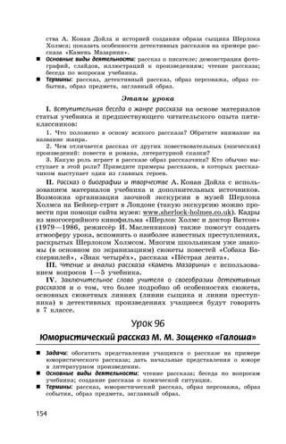 154
ства А. Конан Дойла и историей создания образа сыщика Шерлока
Холмса; показать особенности детективных рассказов на примере рас-
сказа «Камень Мазарини».
 Основные виды деятельности: рассказ о писателе; демонстрация фото-
графий, слайдов, иллюстраций к произведениям; чтение рассказа;
беседа по вопросам учебника.
 Термины: рассказ, детективный рассказ, образ персонажа, образ со-
бытия, образ предмета, заглавный образ.
Этапы урока
I. Вступительная беседа о жанре рассказа на основе материалов
статьи учебника и предшествующего читательского опыта пяти-
классников:
1. Что положено в основу всякого рассказа? Обратите внимание на
название жанра.
2. Чем отличается рассказ от других повествовательных (эпических)
произведений: повести и романа, литературной сказки?
3. Какую роль играет в рассказе образ рассказчика? Кто обычно вы-
ступает в этой роли? Приведите примеры рассказов, в которых рассказ-
чиком выступает один из главных героев.
II. Рассказ о биографии и творчестве А. Конан Дойла с исполь-
зованием материалов учебника и дополнительных источников.
Возможна организация заочной экскурсии в музей Шерлока
Холмса на Бейкер-стрит в Лондоне (такую экскурсию можно про-
вести при помощи сайта музея: www.sherlock-holmes.co.uk). Кадры
из многосерийного кинофильма «Шерлок Холмс и доктор Ватсон»
(1979—1986, режиссёр И. Масленников) также помогут создать
атмосферу урока, вспомнить о наиболее известных преступлениях,
раскрытых Шерлоком Холмсом. Многим школьникам уже знако-
мы (в основном по экранизациям) сюжеты повестей «Собака Ба-
скервилей», «Знак четырёх», рассказа «Пёстрая лента».
III. Чтение и анализ рассказа «Камень Мазарини» с использова-
нием вопросов 1—5 учебника.
IV. Заключительное слово учителя о своеобразии детективных
рассказов и о том, что более подробно об особенностях сюжета,
основных сюжетных линиях (линии сыщика и линии преступ-
ника) в детективных произведениях учащиеся будут говорить
в 7 классе.
Урок 96
Юмористический рассказ М. М. Зощенко «Галоша»
 Задачи: обогатить представления учащихся о рассказе на примере
юмористического рассказа; дать начальные представления о юморе
в литературном произведении.
 Основные виды деятельности: чтение рассказа; беседа по вопросам
учебника; создание рассказа о комической ситуации.
 Термины: рассказ, юмористический рассказ, образ персонажа, образ
события, образ предмета, заглавный образ.
 