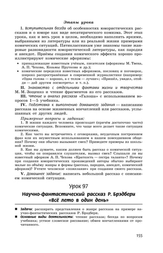 155
Этапы урока
I. Вступительная беседа об особенностях юмористических рас-
сказов и о юморе как виде несатирического комизма. Этот этап
урока, как и весь урок в целом, необходимо наполнить яркими,
выбранными из литературы или из реальной жизни примерами
комических ситуаций. Пятиклассникам уже знакомы такие жан-
ровые разновидности юмористической литературы, как пародия
и анекдот. Приёмы создания комического эффекта хорошо про-
иллюстрируют комические афоризмы:
• принадлежащие известным учёным, писателям (афоризмы М. Твена,
А. П. Чехова, Козьмы Пруткова и др.);
• комические переделки известных афоризмов, пословиц и поговорок,
широко распространённые в современной журналистике (например:
«Одна голова — хорошо, а с телом — лучше»; «Пришёл, увидел, отой-
ди — дай другим посмотреть» и т. п.).
II. Знакомство с отдельными фактами жизни и творчества
М. М. Зощенко и чтение фрагментов из его рассказов.
III. Чтение и анализ рассказа «Галоша» с использованием во-
просов 1—5 учебника.
IV. Подготовка к выполнению домашнего задания — написанию
рассказа на основе жизненных впечатлений или рассказов, услы-
шанных от других людей.
Примерные вопросы и задания:
1. В жизни каждого человека происходят (причём достаточно часто)
комические ситуации. Вспомните, что чаще всего делает такие ситуации
комическими.
2. Как часто вы встречаетесь с оговорками, неудачным построением
фраз или их неуместным использованием в нашем повседневном обще-
нии? Почему они обычно вызывают смех? Приведите примеры из школь-
ной жизни.
3. Как вы думаете, каким должен быть рассказ о комической ситуа-
ции, чтобы он понравился слушателям, вызвал смех? Слышали ли вы
известный афоризм А. П. Чехова «Краткость — сестра таланта»? Почему
при создании юмористических произведений авторы обычно выбирают
малые по объёму жанры и формы (рассказ, пародия, анекдот, комический
афоризм)? Учтите чеховское «пожелание» при создании своего рассказа.
V. Домашнее задание: написать небольшой рассказ с описани-
ем комической ситуации.
Урок 97
Научно-фантастический рассказ Р. Брэдбери
«Всё лето в один день»
 Задачи: расширить представления о жанре рассказа на примере на-
учно-фантастических рассказов Р. Брэдбери.
 Основные виды деятельности: чтение рассказа; беседа по вопросам
учебника; устное словесное рисование; обмен впечатлениями от про-
читанного.
 