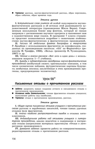 156
 Термины: рассказ, научно-фантастический рассказ, образ персонажа,
образ события, образ времени года.
Этапы урока
I. Вступительное слово учителя об особой популярности научно-
фантастических рассказов и об истоках этой разновидности ху-
дожественной литературы (произведения Жюля Верна). Совре-
менным школьникам ближе мир фэнтези, который не связан
напрямую с достижениями научного прогресса и напоминает нам
о художественном мире сказки. В программе 7 класса учащим-
ся предстоит познакомиться подробнее с сюжетными особенно-
стями научно-фантастических и фантастических произведений.
II. Рассказ об отдельных фактах биографии и творчества
Р. Брэдбери с использованием фрагментов из кинофильмов, соз-
данных по произведениям писателя: «451° по Фаренгейту» (ре-
жиссёр Ф. Трюффо, 1966), «Вельд» (режиссёр Н. Туляходжаев,
1987) и др.
III. Чтение и анализ рассказа «Всё лето в один день» с исполь-
зованием вопросов 1—7 учебника.
IV. Выводы о художественном своеобразии научно-фантастических
произведений (необычный сюжет; оригинальные описания, в том
числе космические пейзажи, футуристические картины будуще-
го; необычная лексика; заключённые в этих произведениях про-
гнозы, предупреждения человечеству).
Урок 98*
Письменные отзывы о прочитанном рассказе
 Задачи: закрепить навык создания устного и письменного отзыва о
прочитанном произведении.
 Основные виды деятельности: чтение фрагментов отзывов учащихся;
выполнение работы над ошибками.
 Термины: отзыв о прочитанном произведении, рассказ.
Этапы урока
I. Общая оценка письменных отзывов учащихся о прочитанных рас-
сказах русских и зарубежных писателей, чтение самых удачных
отзывов (или фрагментов).
II. Анализ наиболее распространённых ошибок в отзывах пяти-
классников.
III. Индивидуальная работа над отзывами учащихся о литера-
турном произведении, анализ недочётов в содержании и построе-
нии отзыва (закрепление материала практикума «Отзыв о лите-
ратурном произведении»).
IV. Домашнее задание: провести работу по совершенствованию,
редактированию отзыва о прочитанном рассказе.
 