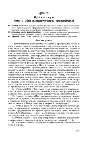 157
Урок 99
П р акти кум
Тема и идея литературного произведения
 Задачи: обобщить представления учащихся о теме и идее литератур-
ного произведения; сформировать первоначальные навыки характе-
ристики тематики и идейного содержания произведения.
 Основные виды деятельности: чтение главы учебника; выполнение
практических заданий; чтение лирических стихотворений.
 Термины: тема, идея, тематика, идейно-эмоциональное содержание.
Этапы урока
I. Вступительное слово учителя о задачах практикума «Тема и
идея литературного произведения», на котором вводятся на пер-
вый взгляд не самые сложные теоретические понятия, однако в
действительности характеристика тематики и идейного содержа-
ния произведения представляет не меньшие, а, пожалуй, даже
большие трудности, чем определение стихотворного размера или
способа рифмовки. На данном уроке-практикуме мы впервые
переходим к обобщениям, связанным не с анализом особенностей
художественной формы произведения, а с рассмотрением его ху-
дожественного содержания. Это, в сущности, конечная цель ана-
лиза литературного произведения. Однако в 5 классе можно
говорить лишь о формировании начальных представлений о ху-
дожественном содержании. Пятиклассники имеют слишком не-
значительный жизненный и читательский опыт, отмечают и
воспринимают лишь отдельные формы проявления авторского
сознания в тексте, не всегда анализируют подтекст и не могут
в полной мере опереться на биографический, исторический и
культурный контекст (вступительные статьи и комментарии
к произведениям лишь отчасти помогают им в этом).
II. Чтение раздела «Что такое тема литературного произведе-
ния» и выполнение задания, помещённого в этом разделе (опре-
деление темы ранее изученных литературных произведений).
III. Чтение раздела «Как охарактеризовать тематику произ-
ведения» и краткая характеристика тематики одного из само-
стоятельно прочитанных учащимися произведений (или расска-
зов из обзора «Жанр рассказа в мировой литературе»).
IV. Чтение раздела «Что такое идея литературного произведе-
ния» и выполнение задания, помещённого в этом разделе. Уча-
щимся предлагается не просто сформулировать идею стихотво-
рения А. С. Пушкина «Няне», но и попытаться донести эту идею
до слушателей при чтении стихотворения.
V. Чтение раздела «Как охарактеризовать идейное содержание
литературного произведения» и выполнение заданий 1—4.
VI. Домашнее задание: подобрать стихотворения, посвящённые
теме природе.
 