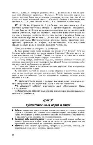 14
товый ... (Ахилл), который разгневал бога ... (Аполлона), и тот не сдер-
жал своё обещание хранить ... (Ахилла). Стрела поразила героя в ...
(пяту), которая была единственным уязвимым местом, так как её не
коснулись воды подземной реки ... (Стикса). Отсюда и появилось вы-
ражение «... ...» («ахиллесова пята»), т. е. уязвимое, слабое место.
IV. Беседа по вопросам 5, 6 учебника, направленная на объ-
яснение древнегреческих мифов о происхождении искусства.
В ходе беседы необходимо закрепить содержание вступительной
статьи учебника, ещё раз обратить внимание пятиклассников на
то, что в древние времена искусства, науки и ремёсла были са-
мым тесным образом связаны, объединены ритуалом, были оди-
наково значимы. Пятиклассники должны также привести кон-
кретные примеры из мифов, показывающие, что искусство
играло особую роль в жизни древнего человека.
Дополнительные вопросы и задания:
1. Как реагировала сама природа на пение муз? Почему боги на
Олимпе, забыв обо всём, слушали кифару Аполлона? Почему мир и ти-
шина воцарились на Олимпе? Только ли грусть и задумчивость могли
вызвать у слушателей звуки кифары Аполлона?
2. Почему статуи, созданные Дедалом, казались живыми? Только ли
великим художником и скульптором был Дедал? Когда он проявил себя
как искусный изобретатель и мастер?
3. О чём пел Орфей в подземном царстве мёртвых? Как восприняли
его пение обитатели Аида?
4. Вспомните случай из жизни, когда общение с искусством произ-
вело на вас особенно сильное впечатление. Какие чувства, эмоции вы-
звало у вас это общение (грусть, потрясение, тревогу, восторг, смех,
радость и т. д.)?
V. Заключительное слово о мифах, посвящённых происхожде-
нию искусства и его огромной роли в жизни человека.
VI. Домашнее задание: прочитать миф «Состязание Пана
с Аполлоном».
Индивидуальное задание: выполнить письменно индивидуальное
задание 4 учебника.
Урок 3*
Художественный образ в мифе
 Задачи: закрепить представления пятиклассников о художественном
образе и средствах его создания на примере мифов; повторить и обоб-
щить имеющиеся у пятиклассников знания об эпических, лирических
и драматических жанрах, их происхождении.
 Основные виды деятельности: чтение вступительной главы учебника;
чтение фрагментов мифов; ответы на вопросы; устные рассказы по
крылатым выражениям из греческой мифологии.
 Термины: миф, эпитет, сравнение, гипербола, аллегория, символ, ли-
тературный род, эпос, лирика, драма, жанр.
 
