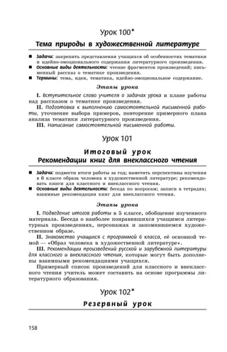 158
Урок 100*
Тема природы в художественной литературе
 Задачи: закрепить представления учащихся об особенностях тематики
и идейно-эмоционального содержания литературного произведения.
 Основные виды деятельности: чтение фрагментов произведений; пись-
менный рассказ о тематике произведения.
 Термины: тема, идея, тематика, идейно-эмоциональное содержание.
Этапы урока
I. Вступительное слово учителя о задачах урока и плане работы
над рассказом о тематике произведения.
II. Подготовка к выполнению самостоятельной письменной рабо-
ты, уточнение выбора примеров, повторение примерного плана
анализа тематики литературного произведения.
III. Написание самостоятельной письменной работы.
Урок 101
И т о г о в ый ур ок
Рекомендации книг для внеклассного чтения
 Задачи: подвести итоги работы за год; наметить перспективы изучения
в 6 классе образа человека в художественной литературе; рекомендо-
вать книги для классного и внеклассного чтения.
 Основные виды деятельности: беседа по вопросам; записи в тетрадях;
взаимные рекомендации книг для внеклассного чтения.
Этапы урока
I. Подведение итогов работы в 5 классе, обобщение изученного
материала. Беседа о наиболее понравившихся учащимся литера-
турных произведениях, персонажах и запомнившемся художе-
ственном образе.
II. Знакомство учащихся с программой 6 класса, её основной те-
мой — «Образ человека в художественной литературе».
III. Рекомендации произведений русской и зарубежной литературы
для классного и внеклассного чтения, которые могут быть дополне-
ны взаимными рекомендациями учащихся.
Примерный список произведений для классного и внекласс-
ного чтения учитель может составить на основе программы ли-
тературного образования.
Урок 102*
Ре з е рв ный ур ок
 