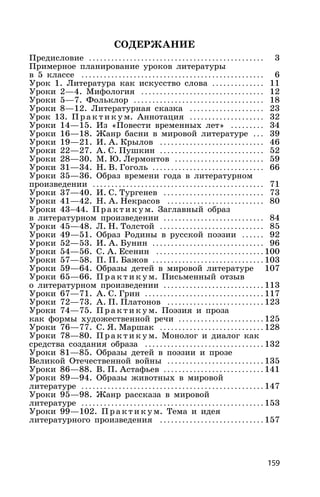 159
СОДЕРЖАНИЕ
Предисловие . . . . . . . . . . . . . . . . . . . . . . . . . . . . . . . . . . . . . . . . . . . . . . . 3
Примерное планирование уроков литературы
в 5 классе . . . . . . . . . . . . . . . . . . . . . . . . . . . . . . . . . . . . . . . . . . . . . . . . . 6
Урок 1. Литература как искусство слова . . . . . . . . . . . . . . 11
Уроки 2—4. Мифология . . . . . . . . . . . . . . . . . . . . . . . . . . . . . . . . . 12
Уроки 5—7. Фольклор . . . . . . . . . . . . . . . . . . . . . . . . . . . . . . . . . . . 18
Уроки 8—12. Литературная сказка . . . . . . . . . . . . . . . . . . . . 23
Урок 13. Практ и к ум. Аннотация . . . . . . . . . . . . . . . . . . . . 32
Уроки 14—15. Из «Повести временных лет» . . . . . . . . . 34
Уроки 16—18. Жанр басни в мировой литературе . . . 39
Уроки 19—21. И. А. Крылов . . . . . . . . . . . . . . . . . . . . . . . . . . . . 46
Уроки 22—27. А. С. Пушкин . . . . . . . . . . . . . . . . . . . . . . . . . . . . 52
Уроки 28—30. М. Ю. Лермонтов . . . . . . . . . . . . . . . . . . . . . . . . 59
Уроки 31—34. Н. В. Гоголь . . . . . . . . . . . . . . . . . . . . . . . . . . . . . . 66
Уроки 35—36. Образ времени года в литературном
произведении . . . . . . . . . . . . . . . . . . . . . . . . . . . . . . . . . . . . . . . . . . . . . . 71
Уроки 37—40. И. С. Тургенев . . . . . . . . . . . . . . . . . . . . . . . . . . . 73
Уроки 41—42. Н. А. Некрасов . . . . . . . . . . . . . . . . . . . . . . . . . . 80
Уроки 43–44. Прак ти к ум. Заглавный образ
в литературном произведении . . . . . . . . . . . . . . . . . . . . . . . . . . . 84
Уроки 45—48. Л. Н. Толстой . . . . . . . . . . . . . . . . . . . . . . . . . . . . 85
Уроки 49—51. Образ Родины в русской поэзии . . . . . . 92
Уроки 52—53. И. А. Бунин . . . . . . . . . . . . . . . . . . . . . . . . . . . . . . 96
Уроки 54—56. С. А. Есенин . . . . . . . . . . . . . . . . . . . . . . . . . . . . . 100
Уроки 57—58. П. П. Бажов . . . . . . . . . . . . . . . . . . . . . . . . . . . . . . 103
Уроки 59—64. Образы детей в мировой литературе 107
Уроки 65—66. Прак ти к ум. Письменный отзыв
о литературном произведении . . . . . . . . . . . . . . . . . . . . . . . . . . . 113
Уроки 67—71. А. С. Грин . . . . . . . . . . . . . . . . . . . . . . . . . . . . . . . . 117
Уроки 72—73. А. П. Платонов . . . . . . . . . . . . . . . . . . . . . . . . . . 123
Уроки 74—75. Прак ти к ум. Поэзия и проза
как формы художественной речи . . . . . . . . . . . . . . . . . . . . . . . 125
Уроки 76—77. С. Я. Маршак . . . . . . . . . . . . . . . . . . . . . . . . . . . . 128
Уроки 78—80. Прак ти к ум. Монолог и диалог как
средства создания образа . . . . . . . . . . . . . . . . . . . . . . . . . . . . . . . . 132
Уроки 81—85. Образы детей в поэзии и прозе
Великой Отечественной войны . . . . . . . . . . . . . . . . . . . . . . . . . . 135
Уроки 86—88. В. П. Астафьев . . . . . . . . . . . . . . . . . . . . . . . . . . . 141
Уроки 89—94. Образы животных в мировой
литературе . . . . . . . . . . . . . . . . . . . . . . . . . . . . . . . . . . . . . . . . . . . . . . . . . 147
Уроки 95—98. Жанр рассказа в мировой
литературе . . . . . . . . . . . . . . . . . . . . . . . . . . . . . . . . . . . . . . . . . . . . . . . . . 153
Уроки 99—102. Прак ти к ум. Тема и идея
литературного произведения . . . . . . . . . . . . . . . . . . . . . . . . . . . . 157
 