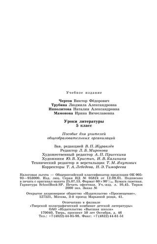 Уч еб ное из д ание
Чертов Виктор Фёдорович
Трубина Людмила Александровна
Ипполитова Наталия Александровна
Мамонова Ирина Вячеславовна
Уроки литературы
5 класс
Пособие для учителей
общеобразовательных организаций
Зав. редакцией В. П. Журавлёв
Редактор Л. Б. Миронова
Художественный редактор А. П. Присекина
Художники Ю. В. Христич, И. В. Калинина
Технический редактор и верстальщик Т. М. Якутович
Корректоры Т. А. Лебедева, Н. Э. Тимофеева
Налоговая льгота — Общероссийский классификатор продукции ОК 005-
93—953000. Изд. лиц. Серия ИД № 05824 от 12.09.01. Подписано
в печать с оригинал-макета 25.07.13. Формат 60 × 901
/16. Бумага газетная.
Гарнитура SchoolBook SP. Печать офсетная. Уч.-изд. л. 10,45. Тираж
2000 экз. Заказ №
Открытое акционерное общество «Издательство «Просвещение».
127521, Москва, 3-й проезд Марьиной рощи, 41.
Отпечатано в филиале
«Тверской полиграфический комбинат детской литературы»
ОАО «Издательство «Высшая школа»
170040, Тверь, проспект 50 лет Октября, д. 46
Тел.: +7 (4822) 44-85-98. Факс: +7 (4822) 44-61-51
 