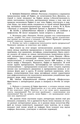 15
Этапы урока
I. Проверка домашнего задания. Рассказы учащихся о вариантах
продолжения мифа об Орфее, не почитавшем бога Диониса, ко-
торый в гневе направил на Орфея менад («безумствующих»),
своих постоянных спутниц, растерзавших певца; о том, как вся
природа оплакивала Орфея и как тень Орфея спустилась в цар-
ство Аида, где певец вновь соединился со своей женой Эвридикой
(на материале энциклопедических изданий и книги Н. А. Куна
«Легенды и сказания Древней Греции и Древнего Рима»).
II. Беседа о художественных образах и средствах их создания в
мифологии. Её могут направить такие вопросы и задания:
1. Вспомните миф о Кипарисе. Почему кипарис стал олицетворением
печали, скорби? Что такое олицетворение? Какие другие художествен-
ные приёмы используются в сказании о Кипарисе? Приведите примеры
(эпитет стройный, сравнение как стрела).
2. Почему так часто в мифологии используется приём превращения?
Приведите примеры из известных вам мифов.
При ответе на этот вопрос пятиклассники должны увидеть
связь между приёмом превращения и такими художественными
приёмами, как сравнение, метафора, олицетворение. Здесь умест-
но сказать об одном из самых значительных памятников антич-
ной литературы — поэме древнеримского поэта Овидия «Мета-
морфозы», представляющей своеобразную мифологическую
энциклопедию, в которой изложено около 300 мифов, в том
числе мифы о Кипарисе, Нарциссе, Орфее и Эвридике. В этой
поэме приём превращения, метаморфозы (от греческого слова
metamorphosis — превращение) позволяет поэту создать картину
жизни как постоянного движения и превращения живых и не-
живых форм друг в друга. В основе приёмов сравнения, мета-
форы, олицетворения (как вида метафоры) лежит характерное
для мифологического (и сказочного) мышления уподобление при-
родного мира миру человеческому.
III. Чтение вступительной статьи учебника «Мифология»
(фрагмента о литературных родах и жанрах) и беседа по вопро-
сам:
1. Найдите в сказании об Орфее фрагмент, в котором описано пение
Орфея. О чём поёт певец? Представлено ли в его песне повествование?
О чём повествует певец? Нашлось ли в его песне место выражению
чувств, переживаний? Что всё-таки преобладает — повествование или
переживание? Как вы думаете, песня Орфея — это произведение эпиче-
ское или лирическое?
На данном этапе изучения курса литературы важно ещё раз
показать учащимся, что в древности были тесно связаны не толь-
ко разные литературные роды, но и разные виды искусства (Ор-
фей не только повествует, выражает свои чувства, но и сопро-
вождает своё пение игрой на кифаре; боги пляшут под звуки
кифары Аполлона, участвуют в весёлом хороводе).
 