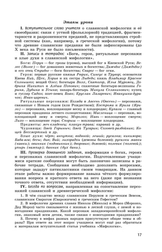 17
Этапы урока
I. Вступительное слово учителя о славянской мифологии и её
своеобразии: связи с устной (фольклорной) традицией, фрагмен-
тарности и разрозненности преданий, не представляющих строй-
ной системы (как, например, в греческой мифологии), потому
что древние славянские предания не были зафиксированы (до
X века на Руси не было письменности).
II. Записи в тетрадях: «Боги, герои, ритуальные персонажи
и злые духи в славянской мифологии».
Боги: Перун — бог грозы (грома), высший бог в Киевской Руси; Ве-
лес (Волос) — бог домашних животных и богатства; Дажьбог (Даждьбог)
и его отец Стрибог — боги богатства; Сварог — бог огня.
Герои: первые русские князья Рюрик, Синеус и Трувор; основатели
Киева Кий, Щек, Хорив и их сестра Лыбедь; князь Владимир Красное
Солнышко; вещий Олег; богатыри Волх, Святогор, Илья Муромец, До-
брыня Никитич и Алёша Попович; сказочные богатыри-великаны Го-
рыня, Дубыня и Усыня; пахарь-богатырь Микула Селянинович; купец
и гусляр Садко; поэт-певец Боян; Еруслан Лазаревич; Иванушка-дура-
чок; Иван-царевич.
Ритуальные персонажи: Коляда и Авсень (Овсень) — персонажи,
связанные с Новым годом (или Рождеством); Кострома и Ярила (Яри-
ло) — персонажи, воплощающие весну и плодородие; Купала — главный
персонаж праздника летнего солнцестояния; Масленица — персонаж, во-
площающий зиму и смерть; Морозко; Навь — воплощение смерти;
Лихо — воплощение горя; Спорыш — воплощение плодородия.
Предметы: меч-кладенец; плакун-трава; каравай и др.
Чудовища: Змей Горыныч; Змей Тугарин; Соловей-разбойник; Ко-
щей Бессмертный и др.
Злые духи: чёрт; анчутка; водяной; леший; русалка; кикимора;
Баба-яга; бесы; див; Вий; лихорадки (демоны болезни); русалки мавки
(навки); овинник (подовинник); дворовик; домовой; полевик (полевой);
упырь (вампир); банник (дух бани).
III. Проверка домашнего задания, информация о богах, героях
и персонажах славянской мифологии. Подготовленные учащи-
мися краткие сообщения могут быть лаконично записаны в ра-
бочие тетради. Сообщения необходимо дополнить вопросами,
которые зададут пятиклассники своим товарищам. На данном
этапе работы важно формирование навыка чёткого формулиро-
вания вопроса и краткого ответа на него (даже при незнании
точного ответа, отсутствии необходимой информации).
IV. Беседа по вопросам, направленная на сопоставление персо-
нажей славянской и древнегреческой мифологии:
1. В чём сходство между славянским Перуном и греческим Зевсом,
славянским Сварогом (Сварожичем) и греческим Гефестом?
2. В мифологии древних славян Никола (Микола) и Мороз (Морозко,
Дед Мороз) часто связываются с жизнью в лесной глуши, с зимой и но-
вогодними праздниками. Какой персонаж западноевропейской мифоло-
гии, знакомый всем детям, также связан с новогодними праздниками?
3. Почему в мифах разных народов присутствуют общие темы и об-
разы? При ответе на этот вопрос учащиеся могут ещё раз обратиться
к материалам вступительной статьи учебника «Мифология».
 