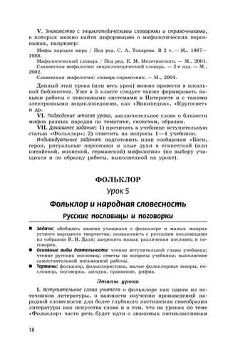 18
V. Знакомство с энциклопедическими словарями и справочниками,
в которых можно найти информацию о мифологических персо-
нажах, например:
Мифы народов мира / Под ред. С. А. Токарева. В 2 т. — М., 1987—
1988.
Мифологический словарь / Под ред. Е. М. Мелетинского. — М., 2001.
Славянская мифология: энциклопедический словарь. — 2-е изд. — М.,
2002.
Славянская мифология: словарь-справочник. — М., 2004.
Данный этап урока (или весь урок) можно провести в школь-
ной библиотеке. Уже в 5 классе следует также формировать на-
выки работы с поисковыми системами в Интернете и с такими
электронными энциклопедиями, как «Википедия», «Кругосвет»
и др.
VI. Подведение итогов урока, заключительное слово о близости
мифов разных народов по тематике, сюжетам, образам.
VII. Домашнее задание: 1) прочитать в учебнике вступительную
статью «Фольклор»; 2) ответить на вопросы 1—4 учебника.
Индивидуальные задания: подготовить план сообщения «Боги,
герои, ритуальные персонажи и злые духи в египетской (или
китайской, японской, германской) мифологии» (по выбору уча-
щихся и по образцу работы, выполненной на уроке).
ФОЛЬКЛОР
Урок 5
Фольклор и народная словесность
Русские пословицы и поговорки
 Задачи: обобщить знания учащихся о фольклоре и малых жанрах
устного народного творчества; познакомить с русскими пословицами
из собрания В. И. Даля; закрепить навык различения пословиц и по-
говорок.
 Основные виды деятельности: чтение вступительной главы учебника;
чтение русских пословиц; ответы на вопросы учебника; выполнение
самостоятельной письменной работы.
 Термины: фольклор, фольклористика, малые фольклорные жанры, по-
словица, поговорка, загадка, сравнение, рифма.
Этапы урока
I. Вступительное слово учителя о фольклоре как одном из ис-
точников литературы, о важности изучения произведений на-
родной словесности для более глубокого постижения своеобразия
литературы как искусства слова и о том, что на уроках по теме
«Фольклор» часто речь будет идти о знакомых пятиклассникам
 