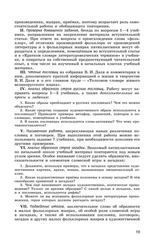 19
произведениях, жанрах, приёмах, поэтому возрастает роль само-
стоятельной работы и обобщающего повторения.
II. Проверка домашнего задания, беседа по вопросам 1—4 учеб-
ника, направленная на закрепление материала вступительной
статьи. При ответе на вопросы о происхождении слова «фоль-
клор», об отличиях произведений фольклора от произведений
литературы и о фольклорных жанрах пятиклассники могут об-
ращаться к определениям, помещённым во вступительной статье
и в «Кратком словаре литературоведческих терминов» в учебни-
ке, и опираться на собственный предшествующий читательский
опыт, в том числе на изученный в начальных классах учебный
материал.
III. Чтение пословиц из собрания В. И. Даля и комментария к
ним, дополненного краткой информацией о жизни и творчестве
В. И. Даля и о его главном труде — «Толковом словаре живого
великорусского языка».
IV. Анализ образного строя русских пословиц. Работу могут на-
править вопросы 1—3 учебника, а также дополнительные во-
просы и задания:
1. Какие образы преобладают в русских пословицах? Чем это можно
объяснить?
2. Какие средства создания художественного образа используются в
пословицах? Приведите примеры метафор, сравнений, повторов в по-
словицах, помещённых в учебнике.
3. В каких пословицах используются слова-антонимы? Что чему про-
тивопоставляется?
V. Письменная работа, закрепляющая навык различения по-
словиц и поговорок. При выполнении этой работы можно ис-
пользовать задание 7 учебника, при необходимости дополнив его
другими примерами.
VI. Анализ образного строя загадки. Знакомый пятиклассникам
по начальной школе учебный материал повторяется под новым
углом зрения. Особое внимание следует уделить образности, ино-
сказательности и элементам словесной игры в загадках:
1. Докажите, используя примеры, что в загадках представлена худо-
жественная картина, яркая, живая, вызывающая эмоциональный от-
клик.
2. Какие художественные приёмы положены в основу загадки? В чём
своеобразие сравнений в загадках?
3. Чем ещё напоминает загадка художественное, поэтическое произ-
ведение? Только ли яркими образами? С какой целью в загадках, как
и в пословицах, используется рифма?
4. Можете ли вы вспомнить фольклорные или литературные произ-
ведения, герои которых должны разгадать загадку?
VII. Подведение итогов, заключительное слово об образности
в малых фольклорных жанрах, об особой роли словесной игры
в загадках, а также об использовании пословиц, поговорок,
загадок и других малых фольклорных жанров в художественной
 