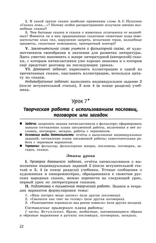 22
2. К какой группе сказок наиболее применимы слова А. С. Пушкина
«Сказка ложь...»? Почему особое распространение получили именно вол-
шебные сказки?
3. Чем бытовые сказки и сказки о животных отличаются от волшеб-
ных? Имеются ли в них традиционные сказочные сюжетные ходы (вме-
шательство злых сил, нарушение запрета, испытание героя, волшебные
предметы, сказочные помощники, троекратный повтор)?
V. Заключительное слово учителя о фольклорной сказке, её худо-
жественном своеобразии и значении для развития литературы.
Здесь уместно напомнить о жанре литературной (авторской) сказ-
ки, с которым пятиклассники уже хорошо знакомы и о котором
ещё предстоит разговор на последующих уроках.
VI. Домашнее задание: нарисовать иллюстрацию к одной из
прочитанных сказок, озаглавить иллюстрацию, используя цита-
ту из сказки.
Индивидуальные задания: выполнить индивидуальное задание 2
(после вступительной статьи), 3 или 4 (в конце раздела) учеб-
ника.
Урок 7*
Творческая работа с использованием пословиц,
поговорок или загадок
 Задачи: закрепить знания пятиклассников о фольклоре; сформировать
навыки составления плана письменной работы, включения в неё по-
словиц, поговорок, загадок, работы с черновиком.
 Основные виды деятельности: отчёты о выполнении индивидуальных
заданий; составление плана письменной работы; самостоятельная ра-
бота с черновым вариантом.
 Термины: фольклор, фольклорные жанры, пословица, поговорка, за-
гадка, сказка.
Этапы урока
I. Проверка домашнего задания, отчёты пятиклассников о вы-
полнении индивидуальных заданий 2 (после вступительной ста-
тьи) и 3, 4 (в конце раздела) учебника. Устные сообщения о
художниках и кинорежиссёрах, обращавшихся к сюжетам рус-
ских народных сказок, можно перенести на следующий урок,
первый урок по литературным сказкам.
II. Подготовка к письменной творческой работе. Записи в тетра-
дях вариантов формулировки темы:
1. «Наш пострел везде поспел» (или другая пословица).
2. «Свалился как снег на голову» (или другая поговорка).
3. «Разноцветное коромысло над рекою повисло» (или другая загадка).
Составление примерного плана работы:
I часть. Вступление. Яркие, необычные, запоминающиеся образы
и образные выражения в русских пословицах, поговорках, загадках.
 