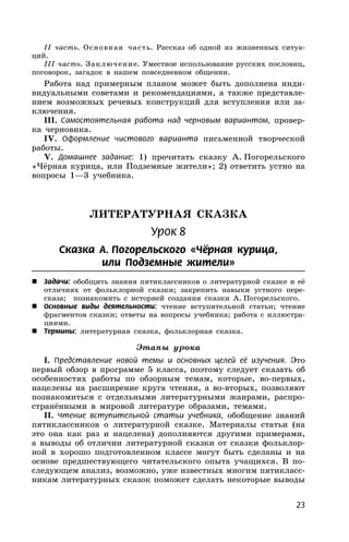 23
II часть. Основная часть. Рассказ об одной из жизненных ситуа-
ций.
III часть. Заключение. Уместное использование русских пословиц,
поговорок, загадок в нашем повседневном общении.
Работа над примерным планом может быть дополнена инди-
видуальными советами и рекомендациями, а также представле-
нием возможных речевых конструкций для вступления или за-
ключения.
III. Самостоятельная работа над черновым вариантом, провер-
ка черновика.
IV. Оформление чистового варианта письменной творческой
работы.
V. Домашнее задание: 1) прочитать сказку А. Погорельского
«Чёрная курица, или Подземные жители»; 2) ответить устно на
вопросы 1—3 учебника.
ЛИТЕРАТУРНАЯ СКАЗКА
Урок 8
Сказка А. Погорельского «Чёрная курица,
или Подземные жители»
 Задачи: обобщить знания пятиклассников о литературной сказке и её
отличиях от фольклорной сказки; закрепить навыки устного пере-
сказа; познакомить с историей создания сказки А. Погорельского.
 Основные виды деятельности: чтение вступительной статьи; чтение
фрагментов сказки; ответы на вопросы учебника; работа с иллюстра-
циями.
 Термины: литературная сказка, фольклорная сказка.
Этапы урока
I. Представление новой темы и основных целей её изучения. Это
первый обзор в программе 5 класса, поэтому следует сказать об
особенностях работы по обзорным темам, которые, во-первых,
нацелены на расширение круга чтения, а во-вторых, позволяют
познакомиться с отдельными литературными жанрами, распро-
странёнными в мировой литературе образами, темами.
II. Чтение вступительной статьи учебника, обобщение знаний
пятиклассников о литературной сказке. Материалы статьи (на
это она как раз и нацелена) дополняются другими примерами,
а выводы об отличии литературной сказки от сказки фольклор-
ной в хорошо подготовленном классе могут быть сделаны и на
основе предшествующего читательского опыта учащихся. В по-
следующем анализ, возможно, уже известных многим пятикласс-
никам литературных сказок поможет сделать некоторые выводы
 