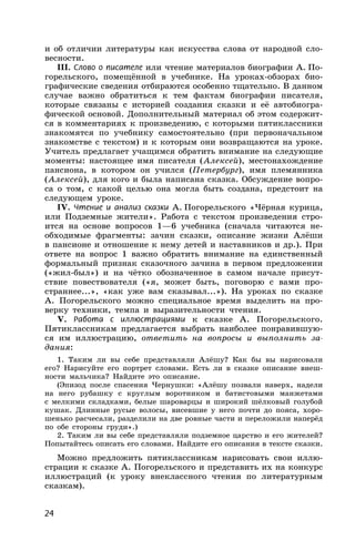 24
и об отличии литературы как искусства слова от народной сло-
весности.
III. Слово о писателе или чтение материалов биографии А. По-
горельского, помещённой в учебнике. На уроках-обзорах био-
графические сведения отбираются особенно тщательно. В данном
случае важно обратиться к тем фактам биографии писателя,
которые связаны с историей создания сказки и её автобиогра-
фической основой. Дополнительный материал об этом содержит-
ся в комментариях к произведению, с которыми пятиклассники
знакомятся по учебнику самостоятельно (при первоначальном
знакомстве с текстом) и к которым они возвращаются на уроке.
Учитель предлагает учащимся обратить внимание на следующие
моменты: настоящее имя писателя (Алексей), местонахождение
пансиона, в котором он учился (Петербург), имя племянника
(Алексей), для кого и была написана сказка. Обсуждение вопро-
са о том, с какой целью она могла быть создана, предстоит на
следующем уроке.
IV. Чтение и анализ сказки А. Погорельского «Чёрная курица,
или Подземные жители». Работа с текстом произведения стро-
ится на основе вопросов 1—6 учебника (сначала читаются не-
обходимые фрагменты: зачин сказки, описание жизни Алёши
в пансионе и отношение к нему детей и наставников и др.). При
ответе на вопрос 1 важно обратить внимание на единственный
формальный признак сказочного зачина в первом предложении
(«жил-был») и на чётко обозначенное в самом начале присут-
ствие повествователя («я, может быть, поговорю с вами про-
страннее...», «как уже вам сказывал...»). На уроках по сказке
А. Погорельского можно специальное время выделить на про-
верку техники, темпа и выразительности чтения.
V. Работа с иллюстрациями к сказке А. Погорельского.
Пятиклассникам предлагается выбрать наиболее понравившую-
ся им иллюстрацию, ответить на вопросы и выполнить за-
дания:
1. Таким ли вы себе представляли Алёшу? Как бы вы нарисовали
его? Нарисуйте его портрет словами. Есть ли в сказке описание внеш-
ности мальчика? Найдите это описание.
(Эпизод после спасения Чернушки: «Алёшу позвали наверх, надели
на него рубашку с круглым воротником и батистовыми манжетами
с мелкими складками, белые шароварцы и широкий шёлковый голубой
кушак. Длинные русые волосы, висевшие у него почти до пояса, хоро-
шенько расчесали, разделили на две ровные части и переложили наперёд
по обе стороны груди».)
2. Таким ли вы себе представляли подземное царство и его жителей?
Попытайтесь описать его словами. Найдите его описания в тексте сказки.
Можно предложить пятиклассникам нарисовать свои иллю-
страции к сказке А. Погорельского и представить их на конкурс
иллюстраций (к уроку внеклассного чтения по литературным
сказкам).
 