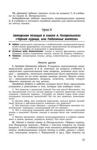 25
VI. Домашнее задание: ответить устно на вопросы 7, 8 учебни-
ка по сказке А. Погорельского.
Индивидуальные задания: выполнить индивидуальные задания
2, 3 учебника и составить подобные задания для одноклассников
по тексту сказки.
Урок 9
Авторская позиция в сказке А. Погорельского
«Чёрная курица, или Подземные жители»
 Задачи: продолжить знакомство с особенностями литературной (автор-
ской) сказки; формировать начальное представление об авторской по-
зиции и способах её выражения в произведении.
 Основные виды деятельности: чтение и анализ фрагментов сказки;
проверка знания содержания сказки; ответы на вопросы учебника.
 Термины: литературная сказка, автор, повествователь, авторская по-
зиция.
Этапы урока
I. Проверка домашнего задания. Учащиеся, выполнявшие инди-
видуальные задания 2 и 3, отвечают на вопросы учебника и
предлагают одноклассникам свои вопросы, основная цель кото-
рых — проверить, насколько внимательно была прочитана сказ-
ка, не ушли ли из поля зрения важные детали. Задача учите-
ля — прокомментировать вопросы, отметить, почему следует
обратить внимание на эти детали.
Примерные вопросы и задания, которые могут быть предложены
учащимся в дополнение к тем, которые они подберут сами:
1. Что известно о родителях Алёши? Где они жили? Вспомните, что
на праздничный стол по случаю приезда в пансион директора училищ
подавали «киевское варенье». Случайно ли именно перед этим слово-
сочетанием поставлено многоточие? На что мог намекать повествова-
тель?
2. Почему забор, весь усеянный дырочками, казался Алёше волшеб-
ным? Откуда в действительности появились эти дырочки?
3. Что означают слова «бекеша», «шандал»? Объясните значение сло-
восочетания «империал, составляющий всё его имение».
4. Что в сказочном подземном царстве напомнило Алёше о реальной
жизни в пансионе? Почему лошади и рыцари были там «ненастоящи-
ми»?
5. Какому наказанию, широко использовавшемуся в учебных заведе-
ниях в давние времена, подвергли Алёшу? Что такое розга?
II. Чтение и анализ сказки А. Погорельского «Чёрная курица,
или Подземные жители». Работа с текстом строится на основе
вопросов 7—11 учебника (при этом читаются необходимые фраг-
менты: необыкновенные успехи Алёши в учёбе, эпизод с учите-
лем, последняя встреча с Чернушкой и др.). При ответах на
 