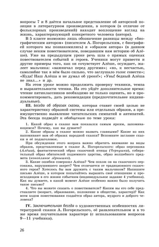 26
вопросы 7 и 8 даётся начальное представление об авторской по-
зиции в литературном произведении, в котором (в отличие от
фольклорных произведений) находит воплощение взгляд на
жизнь, характеризующий конкретного человека (автора).
В 5 классе возможно лишь обозначение разницы между «био-
графическим автором» (писателем А. Погорельским, с биографи-
ей которого мы познакомились) и «образом автора» (в данном
случае неким повествователем, поведавшим нам историю об Алё-
ше). Уже на предыдущем уроке речь шла о прямых оценках
повествователем событий и героев. Ученики могут привести и
другие примеры того, как он сочувствует Алёше, осуждает, жа-
леет мальчика: «важничал перед другими»; «но, к несчастью,
самолюбие так в нём было сильно, что заглушало голос совести»;
«Куда! Наш Алёша и не думал об уроке!»; «Увы! бедный Алёша
не знал...» и др.
На этом уроке можно продолжить проверку техники, темпа
и выразительности чтения. На это уйдёт дополнительное время:
чтение пятиклассников необходимо не только оценить, но и про-
комментировать, дать рекомендации (предпочтительнее индиви-
дуальные).
III. Беседа об образах сказки, которая ставит своей целью не
характеристику образной системы или отдельных образов, а пре-
имущественно выявление читательских симпатий и антипатий.
Эта беседа подведёт к обобщению по теме урока:
1. Какой образ в сказке вам показался самым ярким, запомина-
ющимся? Почему, как вы думаете?
2. Какие образы в сказке можно назвать главными? Какие из них
напоминают вам об образах народной сказки? Вспомните заглавие сказ-
ки и её подзаголовок.
При обсуждении этого вопроса важно обратить внимание на виды
образов, представленные в сказке А. Погорельского: образ персонажа
(Алёша), фантастический образ сказочной птицы (Чернушка), собира-
тельный образ обитателей подземного царства, образ волшебного пред-
мета (конопляное зёрнышко).
3. Какие ошибки совершил Алёша? Чем похож он на сказочного пер-
сонажа, нарушившего запрет? Чем отличается от традиционного сказоч-
ного героя? Хотелось бы вам дружить с таким мальчиком? Напишите
письмо Алёше, в котором попытайтесь выразить своё отношение к про-
исходящим в его жизни событиям (индивидуальное задание 4 учебника).
Как вы думаете, в какой момент Алёше особенно важно было получить
такое письмо?
4. Что вы можете сказать о повествователе? Каким вы его себе пред-
ставляете (возраст, образование, положение в обществе, характер)? Как
всем ходом повествования создаётся образ автора, мудрого и доброго че-
ловека?
IV. Заключительная беседа о художественных особенностях ли-
тературной сказки А. Погорельского, её развлекательном и в то
же время поучительном характере (с использованием вопросов
9—11 учебника).
 