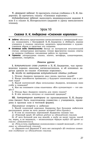 27
V. Домашнее задание: 1) прочитать статью учебника о Х. К. Ан-
дерсене; 2) прочитать сказку «Снежная королева».
Индивидуальные задания: выполнить индивидуальное задание 4
или 5 к сказке А. Погорельского (задание к уроку внеклассного
чтения).
Урок 10
Сказка Х. К. Андерсена «Снежная королева»
 Задачи: обогатить представления пятиклассников о литературной сказ-
ке; познакомить с биографией Х. К. Андерсена и обобщить знания
учащихся о сказках писателя; закрепить представления о художе-
ственном образе и средствах его создания.
 Основные виды деятельности: беседа по материалам вступительной
статьи; литературная викторина; чтение фрагментов сказки; ответы
на вопросы учебника; письменная работа по группам.
 Термины: литературная сказка, эпитет, метафора, олицетворение,
сравнение, гипербола.
Этапы урока
I. Вступительное слово учителя о Х. К. Андерсене, чьи произ-
ведения хорошо знакомы пятиклассникам, и об основных за-
дачах уроков по сказке «Снежная королева».
II. Беседа по материалам вступительной статьи учебника:
1. Почему Андерсен прекрасно знал жизнь простых людей?
2. Какие способности проявились у будущего сказочника уже в дет-
ские годы?
3. Какой поэтический образ использовал Андерсен, вспоминая свою
учёбу в гимназии?
4. Как вы понимаете слова сказочника «Кто путешествует — тот жи-
вёт»?
5. Откуда брал Андерсен сюжеты для своих сказок?
6. В чём писатель отступал от сказочной традиции?
III. Литературная викторина по произведениям Х. К. Андер-
сена (может быть подготовлена совместно с учащимися, прове-
дена в группах или в тестовой форме).
Примерные вопросы и задания:
1. Какой сказочный персонаж Андерсена был большим любителем
рассказывать детям на ночь разные истории? (Оле-Лукойе.)
2. О ком из сказочных персонажей Андерсена сказано так:
а) «Ужасный урод!» (О гадком утёнке из одноимённой сказки);
б) «У него большой дом под землёй, а шубу он носит такую, какой
ты, верно, и не видывала, — великолепную чёрную шубу!» (О кроте из
сказки «Дюймовочка»);
в) «Точь-в-точь серебряные колокольчики в нашей молельне!..» (О со-
ловье из одноимённой сказки);
г) «Держите его! Держите! У него нет паспорта!» (О стойком оловян-
ном солдатике из одноимённой сказки);
 