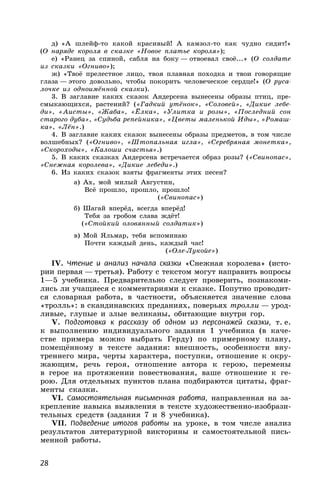 28
д) «А шлейф-то какой красивый! А камзол-то как чудно сидит!»
(О наряде короля в сказке «Новое платье короля»);
е) «Ранец за спиной, сабля на боку — отвоевал своё...» (О солдате
из сказки «Огниво»);
ж) «Твоё прелестное лицо, твоя плавная походка и твои говорящие
глаза — этого довольно, чтобы покорить человеческое сердце!» (О руса-
лочке из одноимённой сказки).
3. В заглавие каких сказок Андерсена вынесены образы птиц, пре-
смыкающихся, растений? («Гадкий утёнок», «Соловей», «Дикие лебе-
ди», «Аисты», «Жаба», «Ёлка», «Улитка и розы», «Последний сон
старого дуба», «Судьба репейника», «Цветы маленькой Иды», «Ромаш-
ка», «Лён».)
4. В заглавие каких сказок вынесены образы предметов, в том числе
волшебных? («Огниво», «Штопальная игла», «Серебряная монетка»,
«Скороходы», «Калоши счастья».)
5. В каких сказках Андерсена встречается образ розы? («Свинопас»,
«Снежная королева», «Дикие лебеди».)
6. Из каких сказок взяты фрагменты этих песен?
а) Ах, мой милый Августин,
Всё прошло, прошло, прошло!
(«Свинопас»)
б) Шагай вперёд, всегда вперёд!
Тебя за гробом слава ждёт!
(«Стойкий оловянный солдатик»)
в) Мой Яльмар, тебя вспоминаю
Почти каждый день, каждый час!
(«Оле-Лукойе»)
IV. Чтение и анализ начала сказки «Снежная королева» (исто-
рии первая — третья). Работу с текстом могут направить вопросы
1—5 учебника. Предварительно следует проверить, познакоми-
лись ли учащиеся с комментариями к сказке. Попутно проводит-
ся словарная работа, в частности, объясняется значение слова
«тролль»: в скандинавских преданиях, поверьях тролли — урод-
ливые, глупые и злые великаны, обитающие внутри гор.
V. Подготовка к рассказу об одном из персонажей сказки, т. е.
к выполнению индивидуального задания 1 учебника (в каче-
стве примера можно выбрать Герду) по примерному плану,
помещённому в тексте задания: внешность, особенности вну-
треннего мира, черты характера, поступки, отношение к окру-
жающим, речь героя, отношение автора к герою, перемены
в герое на протяжении повествования, ваше отношение к ге-
рою. Для отдельных пунктов плана подбираются цитаты, фраг-
менты сказки.
VI. Самостоятельная письменная работа, направленная на за-
крепление навыка выявления в тексте художественно-изобрази-
тельных средств (задания 7 и 8 учебника).
VII. Подведение итогов работы на уроке, в том числе анализ
результатов литературной викторины и самостоятельной пись-
менной работы.
 