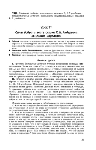 29
VIII. Домашнее задание: выполнить задания 6, 12 учебника.
Индивидуальные задания: выполнить индивидуальные задания
1, 2 учебника.
Урок 11
Силы добра и зла в сказке Х. К. Андерсена
«Снежная королева»
 Задачи: закрепить представления пятиклассников о художественных
образах в литературной сказке на примере анализа добрых и злых
персонажей; развивать навыки устного пересказа, словесного рисова-
ния.
 Основные виды деятельности: чтение фрагментов сказки; ответы на
вопросы учебника; устные пересказы; устное словесное рисование.
 Термины: литературная сказка, комический эпизод.
Этапы урока
I. Проверка домашнего задания: устные пересказы эпизода «Ис-
чезновение Кая» со слов «На площади каталось множество де-
тей...» до слов «Славно проехались!»; устные рассказы об одном
из персонажей сказки; устное словесное рисование «Маленькая
разбойница», «Снежная королева», «Царство Снежной короле-
вы» и представление собственных иллюстраций к сказке.
II. Чтение и анализ сказки «Снежная королева» (истории чет-
вёртая — седьмая). Работу с текстом могут направить вопросы
9—14, 16 учебника. Основной аспект анализа заявлен в форму-
лировке темы урока, которая должна быть записана в тетради.
В процессе работы над текстом возможно заполнение таблицы
«Силы добра и зла в сказке». При этом рядом с некоторыми
образами учащиеся поставят вопросительные знаки, что подго-
товит их к выводу о своеобразии художественного воплощения
добра и зла в литературной сказке.
Дополнительные вопросы обобщающего характера:
1. Кто из злых персонажей сказки вызывает однозначно отрицатель-
ное отношение? К кому из злых персонажей отношение двойственное
(есть определённая доля сочувствия)?
2. Кто из волшебных помощников в сказке Андерсена не всегда ре-
ально помогает Герде? Например, в третьей истории солнечный свет,
ласточки и розовые кусты — настоящая помощь и поддержка для де-
вочки, а вот другие цветы и одуванчик думали и говорили ей только
о чём-то своём. История шестая (эпизод с лапландкой) ещё раз убежда-
ет учащихся в том, что в литературной сказке волшебные помощники
не столь могущественны, а сила Герды — в ней самой. Ребята найдут и
прочитают слова лапландки: «Сильнее, чем она есть, я не могу её сде-
лать. Не видишь разве, как велика её сила? Не видишь, что ей служат
и люди и животные? Ведь она босая обошла полсвета! Но она не долж-
 
