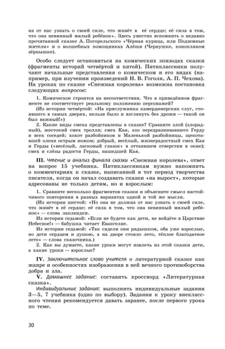 30
на от нас узнать о своей силе, что живёт в её сердце; её сила в том,
что она невинный милый ребёнок». Здесь уместно вспомнить о недавно
прочитанной сказке А. Погорельского «Чёрная курица, или Подземные
жители» и о волшебных помощниках Алёши (Чернушке, конопляном
зёрнышке).
Особо следует остановиться на комических эпизодах сказки
(фрагменты историй четвёртой и пятой). Пятиклассники полу-
чают начальные представления о комическом и его видах (на-
пример, при изучении произведений Н. В. Гоголя, А. П. Чехова).
На уроках по сказке «Снежная королева» возможна постановка
следующих вопросов:
1. Комическое строится на несоответствии. Что в приведённом фраг-
менте не соответствует реальному положению персонажей?
(Из истории четвёртой: «На прислужника камердинерских слуг, сто-
явшего в самых дверях, нельзя было и взглянуть без дрожи — такой он
был важный!»)
2. Какие виды смеха представлены в сказке? Сравните злой (злорад-
ный), жестокий смех тролля; смех Кая, зло передразнивавшего Герду
и всех соседей; хохот разбойников и Маленькой разбойницы, щекота-
вшей оленя острым ножом; добрый, весёлый, жизнерадостный смех Кая
и Герды («весёлый, ласковый глазок» в оттаявшем отверстии в окне);
смех и слёзы радости Герды, нашедшей Кая.
III. Чтение и анализ финала сказки «Снежная королева», ответ
на вопрос 15 учебника. Пятиклассникам нужно напомнить
о комментариях к сказке, написанной в тот период творчества
писателя, когда он начал создавать сказки «на вырост», которые
адресованы не только детям, но и взрослым:
1. Сравните несколько фрагментов сказки и объясните смысл настой-
чивого повторения в разных вариантах одной и той же мысли.
(Из истории шестой: «Но она не должна от нас узнать о своей силе,
что живёт в её сердце; её сила в том, что она невинный милый ребё-
нок» — слова лапландки.
Из истории седьмой: «Если не будете как дети, не войдёте в Царствие
Небесное!» — бабушка читает Евангелие.
Из истории седьмой: «Так сидели они рядышком, оба уже взрослые,
но дети сердцем и душою, а на дворе стояло лето, тёплое благодатное
лето» — слова сказочника.)
2. Как вы думаете, какие уроки могут извлечь из этой сказки дети,
а какие уроки — взрослые?
IV. Заключительное слово учителя о литературной сказке как
жанре и особенностях изображения в ней вечного противоборства
добра и зла.
V. Домашнее задание: составить кроссворд «Литературная
сказка».
Индивидуальные задания: выполнить индивидуальные задания
3—5, 7 учебника (одно по выбору). Задания к уроку внекласс-
ного чтения рекомендуется давать заранее, после первого урока
по теме.
 