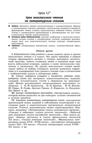 31
Урок 12*
Урок внеклассного чтения
по литературным сказкам
 Задачи: обогатить знания пятиклассников о художественных образах
в литературных сказках; развивать читательские интересы учащихся;
формировать навык устного представления любимой книги, устного
отзыва о литературном произведении и рекомендации его для само-
стоятельного чтения одноклассникам.
 Основные виды деятельности: краткие сообщения о писателях-сказоч-
никах; устные отзывы о литературных сказках; взаимные рекомен-
дации книг для самостоятельного чтения; конкурс литературных
кроссвордов.
 Термины: литературная (авторская) сказка, художественный образ,
автор.
Этапы урока
I. Вступительное слово учителя о целях данного урока и уроков
внеклассного чтения в 5 классе. Эти уроки призваны в первую
очередь сформировать интерес к чтению, расширить читатель-
ский кругозор, помочь учащимся найти в книжном море свои
(пусть небольшие) островки, заявить о своих читательских сим-
патиях и антипатиях. На уроках внеклассного чтения преоб-
ладает работа по выбору учащихся, поэтому возможны коррек-
тивы и в планировании этих уроков в течение года в соответствии
с особенностями класса и интересами ребят.
II. Устные сообщения учащихся о писателях, авторах лите-
ратурных сказок (на материале энциклопедических изданий,
словарей, вступительных cтатей к сборникам их произведе-
ний). Можно рекомендовать пятиклассникам подготовить со-
общения о В. Ф. Одоевском, П. П. Ершове, Н. Н. Носове,
Ш. Перро, В. Гауфе, братьях Гримм, Л. Кэрролле, А. Линдгрен,
Дж. Крюсе и др.
III. Конкурс литературных кроссвордов «Литературная сказка»,
который можно разделить на два конкурса: лучших составителей
и лучших эрудитов.
IV. Взаимные рекомендации литературных сказок, дополненные
презентацией новых изданий и собственных иллюстраций к из-
ученным ранее и самостоятельно прочитанным литературным
сказкам. Учитель дополнительно может порекомендовать сбор-
ники, например: «Литературная сказка пушкинского времени»,
«Городок в табакерке: сказки русских писателей», «Забытый
день рождения: сказки английских писателей», «Как запело де-
рево: сборник рассказов и сказок французских писателей
XX века», «Сказки немецких писателей», «Французская лите-
ратурная сказка XVII—XVIII веков», «Английская литературная
сказка XIX—XX веков», «Русская литературная сказка XVIII—
XX веков» и др.
 