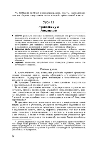 32
V. Домашнее задание: проанализировать тексты, расположен-
ные на обороте титульного листа каждой прочитанной книги.
Урок 13
П р акти кум
Аннотация
 Задачи: раскрыть основные признаки аннотации как речевого жанра;
познакомить учащихся со структурой аннотации и речевыми сред-
ствами создания различных разновидностей аннотации; научить ана-
лизировать аннотации к тем или иным изданиям и извлекать из них
необходимую для читателя информацию; подготовить школьников
к написанию аннотаций в различных ситуациях общения1
.
 Основные виды деятельности: чтение материалов учебника; анализ
аннотаций как речевых произведений (основная цель, структура; раз-
новидности аннотаций; речевые приёмы её создания); развёртывание
(дополнение) предложенного текста аннотации теми или иными смыс-
ловыми блоками (частями); написание аннотации с учётом ситуации
общения.
 Термины: аннотация, титульный лист, выходные данные книги, ан-
нотируемое издание.
Этапы урока
I. Вступительное слово позволяет учителю коротко сформули-
ровать основные задачи урока, обозначить его практическую
значимость, подчеркнуть роль аннотации в читательской дея-
тельности школьников.
II. Проверка домашнего задания и ознакомление школьников
с содержательной стороной аннотации.
В качестве домашнего задания, предваряющего изучение ан-
нотации, можно предложить учащимся проанализировать тек-
сты, расположенные на обороте титульного листа, и ответить
на вопросы: Какие сведения (о чём? о ком?) содержатся здесь?
С какой целью подобные тексты помещаются в книге? Кому они
адресованы?
В процессе анализа домашнего задания и определения анно-
тации, данной в учебнике, учащихся необходимо подвести к вы-
воду о том, что аннотации помогают читателю ориентироваться
в содержании книги, статьи, журнала, учебника, так как в них
даны сведения о произведении, его авторе, а в ряде случаев и
о его героях. В связи с этим можно предложить учащимся про-
анализировать аннотации тех изданий, которые были подобраны
1
Сформулированные задачи этого и последующих уроков-практику-
мов могут быть решены в полной мере лишь в том случае, если раз-
витие формируемых на них навыков будет носить систематический ха-
рактер и продолжится на уроках изучения литературных произведений,
указанных в программе.
 