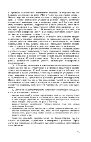 33
в процессе выполнения домашнего задания, и подготовить не-
большое сообщение на тему «Что я узнал из аннотации книги».
Важно научить школьников извлекать информацию из аннота-
ции. В своём сообщении учащийся должен сказать примерно
следующее: «Автором книги является известный (не известный
мне) писатель (учёный, журналист). Книга (учебник, статья) со-
держит сведения о ... (представляет собой воспоминания ... ; по-
вествует, рассказывает о ...). В аннотации говорится о том, что
книга будет интересна (чем?), и я решил прочитать книгу. Кни-
га мне не интересна, потому что ...».
На этом этапе урока учитель помогает школьникам диффе-
ренцировать понятия «аннотация» и «выходные данные». К вы-
ходным данным относятся указание на место издания, название
издательства и год выхода издания. Выходные данные оформ-
ляются другим шрифтом и предшествуют тексту аннотации.
III. Знакомство с разновидностями аннотации осуществляется
в процессе самостоятельного чтения учащимися статьи учебника
«Практикум. Аннотация». Чтение учебника завершается выпол-
нением задания, в основе которого лежит анализ аннотаций раз-
личных видов. С этой целью могут быть использованы мате-
риалы домашнего задания (тексты аннотаций, подобранных
школьниками).
IV. Подготовка школьников к написанию аннотации предполагает
ознакомление их со структурой и речевыми средствами оформ-
ления высказывания. С этой целью анализируется таблица, по-
мещённая в главе учебника, с помощью которой учащиеся осоз-
нают характер и роль различных смысловых частей аннотации
и особенности их оформления (опорные речевые конструкции).
Важно подчеркнуть, что отбор смысловых частей и их последо-
вательность определяются автором аннотации в зависимости от
характера издания, особенностей читателей, которым она адре-
сована.
V. Обучение самостоятельному написанию аннотации складыва-
ется из следующих этапов:
• анализ аннотаций с целью определения количества используемых
в них смысловых блоков и особенностей их оформления (особое вни-
мание следует обратить на нестандартные конструкции, применя-
емые автором, определить их роль в тексте);
• распространение (дополнение) готовых текстов теми или иными
смысловыми блоками;
• трансформация текста аннотации с учётом ситуации общения: текст
данной аннотации изменить так, чтобы он был адресован младшим
школьникам, родителям; чтобы книгой заинтересовались учащиеся
вашего класса и др.
Примеры заданий, направленных на формирование умения
писать аннотацию, содержатся в материалах учебника. Пред-
лагая их учащимся, необходимо руководствоваться следующими
положениями:
 
