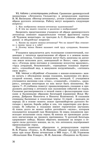 36
VI. Работа с иллюстрациями учебника. Сравнение древнерусской
миниатюры «Летописец Сильвестр» и репродукции картины
В. М. Васнецова «Нестор-летописец», устное словесное рисование
образа русского летописца. Работу могут направить следующие
вопросы:
1. Как изображены монахи-летописцы художниками?
2. В чём вы видите сходство и различия в изображении?
Закрепить представления учащихся об образе древнерусского
летописца поможет выразительное чтение фрагмента сцены
«В Чудовом монастыре» из трагедии А. С. Пушкина «Борис Го-
дунов» и обсуждение вопросов:
1. Каким вы видите монаха-летописца? Что он пишет? Как относит-
ся к своему труду и к себе?
2. Почему монах Пимен называет свой труд «усердным, безымян-
ным»?
Учащимся предлагается дать толкование словосочетаний, соз-
дающих у читателя представление об образе и о земном назна-
чении летописца. Словосочетания могут быть записаны на доске:
«на земле исполнен долг, завещанный от Бога»; «мне, грешно-
му»; «Господь меня поставил и книжному искусству вразумил»,
«труд усердный, безымянный», «правдивые сказанья перепи-
шет», «спокойный вид, в минувшем погружённый», «летопись
свою ведёт».
VII. Чтение и обсуждение «Сказания о юноше-кожемяке» важ-
но начать с обсуждения жанра сказания, выявления его фоль-
клорной основы, связи с преданием, легендой. С учащимися
уточняются значения слов «стан», «глашатай», «тужить», «разо-
рять», которые некоторым из них могут быть непонятны. Во-
просы 7—9 учебника помогут проанализировать сказание и про-
должить разговор о летописи как изложении событий по годам.
Сказание рассматривается в тесной связи с фольклорными сказ-
ками и былинными образами богатырей (сравнение Ильи Му-
ромца, Добрыни Никитича и Никиты Кожемяки). В сказании
очевидны былинные и сказочные черты: 1) герой — выходец из
народа; 2) в основе сюжета лежит противоборство русского бо-
гатыря с врагом, борьба добра и зла, что характерно для фоль-
клора; 3) события в сказании имеют героическое звучание;
4) князь долго не может найти достойного «мужа», которым
оказывается младший сын Кожемяки; 5) перед поединком про-
исходит испытание силы героя; 6) юноша не производит долж-
ного впечатления на грозного противника; 7) русский богатырь
одерживает победу. Важно обратить внимание на вопрос о се-
крете силы русского юноши, на то, что летописец подчёркивает
происхождение героя.
Попутно возможно обращение к репродукциям картин
Н. К. Рериха «Гонец», А. И. Иванова «Подвиг молодого киевля-
нина при осаде Киева печенегами в 968 году», Г. Ш. Угрюмова
«Испытание Яна Усмаря», М. И. Авилова «Поединок на Кулико-
 