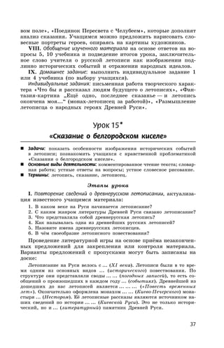 37
вом поле», «Поединок Пересвета с Челубеем», которые дополнят
анализ сказания. Учащимся можно предложить нарисовать сло-
весные портреты героев, опираясь на картины художников.
VIII. Обобщение изученного материала на основе ответов на во-
просы 5, 10 учебника и подведение итогов урока, заключитель-
ное слово учителя о русской летописи как изображении под-
линно исторических событий и отражении народных идеалов.
IX. Домашнее задание: выполнить индивидуальное задание 1
или 4 учебника (по выбору учащихся).
Индивидуальные задания: письменная работа творческого харак-
тера «Что бы я рассказал людям будущего о летописях», «Фан-
тазия-картина „Ещё одно, последнее сказанье — и летопись
окончена моя...“ (монах-летописец за работой)», «Размышление
летописца о народных героях Древней Руси».
Урок 15*
«Сказание о белгородском киселе»
 Задачи: показать особенности изображения исторических событий
в летописи; познакомить учащихся с нравственной проблематикой
«Сказания о белгородском киселе».
 Основные виды деятельности: комментированное чтение текста; словар-
ная работа; устные ответы на вопросы; устное словесное рисование.
 Термины: летопись, сказание, летописец.
Этапы урока
I. Повторение сведений о древнерусском летописании, актуализа-
ция известного учащимся материала:
1. В каком веке на Руси начинается летописание?
2. С каким жанром литературы Древней Руси связано летописание?
3. Что представляла собой древнерусская летопись?
4. Как называлась одна из древнейших русских летописей?
5. Назовите имена древнерусских летописцев.
6. В чём своеобразие летописного повествования?
Проведение литературной игры на основе приёма незакончен-
ных предложений для закрепления или контроля материала.
Варианты предложений с пропусками могут быть записаны на
доске:
Летописание на Руси велось с ... (XI века). Летописи были в то вре-
мя одним из основных видов ... (исторического) повествования. По
структуре они представляли своды ... ... (погодных записей), то есть со-
общений о произошедших в каждом году ... (событиях). Древнейшей из
дошедших до нас летописей является ... ... ... («Повесть временных
лет»). Окончательно оформлена монахом ... ... (Киево-Печерского) мона-
стыря ... (Нестором). Её летописные рассказы являются источником на-
ших сведений по истории ... ... (Киевской Руси). Это не только истори-
ческий, но и ... (литературный) памятник Древней Руси.
 