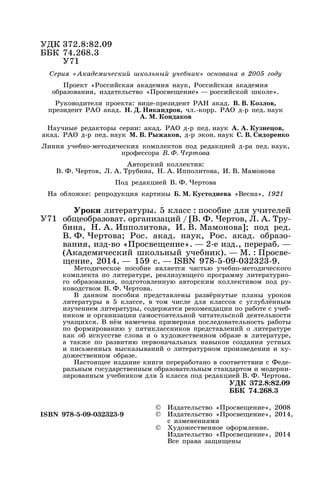 Уроки литературы. 5 класс : пособие для учителей
общеобразоват. организаций / [В. Ф. Чертов, Л. А. Тру-
бина, Н. А. Ипполитова, И. В. Мамонова]; под ред.
В. Ф. Чертова; Рос. акад. наук, Рос. акад. образо-
вания, изд-во «Просвещение». — 2-е изд., перераб. —
(Академический школьный учебник). — М. : Просве-
щение, 2014. — 159 с. — ISBN 978-5-09-032323-9.
Методическое пособие является частью учебно-методического
комплекта по литературе, реализующего программу литературно-
го образования, подготовленную авторским коллективом под ру-
ководством В. Ф. Чертова.
В данном пособии представлены развёрнутые планы уроков
литературы в 5 классе, в том числе для классов с углублённым
изучением литературы, содержатся рекомендации по работе с учеб-
ником и организации самостоятельной читательской деятельности
учащихся. В нём намечена примерная последовательность работы
по формированию у пятиклассников представлений о литературе
как об искусстве слова и о художественном образе в литературе,
а также по развитию первоначальных навыков создания устных
и письменных высказываний о литературном произведении и ху-
дожественном образе.
Настоящее издание книги переработано в соответствии с Феде-
ральным государственным образовательным стандартом и модерни-
зированным учебником для 5 класса под редакцией В. Ф. Чертова.
УДК 372.8:82.09
ББК 74.268.3
Серия «Академический школьный учебник» основана в 2005 году
Проект «Российская академия наук, Российская академия
образования, издательство «Просвещение» — российской школе».
Руководители проекта: вице-президент РАН акад. В. В. Козлов,
президент РАО акад. Н. Д. Никандров, чл.-корр. РАО д-р пед. наук
А. М. Кондаков
Научные редакторы серии: акад. РАО д-р пед. наук А. А. Кузнецов,
акад. РАО д-р пед. наук М. В. Рыжаков, д-р экон. наук С. В. Сидоренко
Линия учебно-методических комплектов под редакцией д-ра пед. наук,
профессора В. Ф. Чертова
Авторский коллектив:
В. Ф. Чертов, Л. А. Трубина, Н. А. Ипполитова, И. В. Мамонова
Под редакцией В. Ф. Чертова
На обложке: репродукция картины Б. М. Кустодиева «Весна», 1921
УДК 372.8:82.09
ББК 74.268.3
У71
У71
ISBN 978-5-09-032323-9
© Издательство «Просвещение», 2008
© Издательство «Просвещение», 2014,
с изменениями
© Художественное оформление.
Издательство «Просвещение», 2014
Все права защищены
 