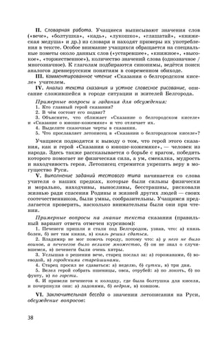 38
II. Словарная работа. Учащиеся выписывают значения слов
(«вече», «болтушка», «кадь», «лукошко», «глашатай», «княже-
ская медуша» и др.) из словаря и находят примеры их употребле-
ния в тексте. Особое внимание учащихся обращается на специаль-
ные пометы около данных слов («устаревшее», «книжное», «высо-
кое», «торжественное»), количество значений слова (однозначное /
многозначное). К глаголам подбираются синонимы, ведётся поиск
аналогов древнерусским понятиям в современном обиходе.
III. Комментированное чтение «Сказания о белгородском кисе-
ле» учителем.
IV. Анализ текста сказания и устное словесное рисование, опи-
сание сложившейся в городе ситуации и жителей Белгорода.
Примерные вопросы и задания для обсуждения:
1. Кто главный герой сказания?
2. В чём состоит его подвиг?
3. Объясните, что сближает «Сказание о белгородском киселе»
и «Сказание о юноше-кожемяке» и что отличает их.
4. Выделите сказочные черты в сказании.
5. Что прославляет летописец в «Сказании о белгородском киселе»?
Учащиеся подводятся к выводу о том, что герой этого сказа-
ния, как и герой «Сказания о юноше-кожемяке», — человек из
народа. Здесь также рассказывается о борьбе с врагом, победить
которого помогает не физическая сила, а ум, смекалка, мудрость
и находчивость героя. Летописец стремится укрепить веру в мо-
гущество Руси.
V. Выполнение заданий тестового типа начинается со слова
учителя о наших предках, которые были сильны физически
и морально, находчивы, выносливы, бесстрашны, рисковали
жизнью ради спасения Родины и жизней других людей — своих
соотечественников, были умны, сообразительны. Учащимся пред-
лагается проверить, насколько внимательны были они при чте-
нии.
Примерные вопросы на знание текста сказания (правиль-
ный вариант ответа отмечен курсивом):
1. Печенеги пришли и стали под Белгородом, узнав, что: а) князь
болен, б) нет там князя, в) князь решил сдаться.
2. Владимир не мог помочь городу, потому что: а) у него не было
воинов, а печенегов было великое множество, б) он не знал о случи-
вшемся, в) печенеги были очень хитры.
3. Услышав о решении вече, старец послал за: а) горожанами, б) во-
еводой, в) городскими старейшинами.
4. Старец просил не сдаваться: а) неделю, б) сутки, в) три дня.
5. Велел герой собрать пшеницы, овса, отрубей: а) по локоть, б) по
фунту, в) по горсти.
6. И привели печенегов к колодцу, где была болтушка для киселя,
и почерпнули они: а) ладонями, б) ведром, в) ковшом.
VI. Заключительная беседа о значении летописания на Руси,
обсуждение вопросов:
 