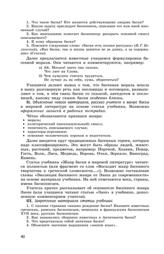 40
1. Что такое басня? Кто является действующими лицами басни?
2. Какую задачу преследует баснописец, описывая тот или иной жиз-
ненный случай?
3. Как иносказание помогает баснописцу раскрыть основной смысл
описываемого?
4. К кому обращена басня?
5. Поясните следующие слова: «Басня есть поэзия рассудка» (В. Г. Бе-
линский), «Как басня, так и жизнь ценится не за длину, а за содержа-
ние» (Сенека).
Далее предлагаются известные учащимся формулировки ба-
сенной морали. Они читаются и комментируются, например:
а) Ай, Моська! знать она сильна,
Что лает на Cлона.
б) Чем кумушек считать трудиться,
Не лучше ль на себя, кума, оборотиться?
Учащиеся делают вывод о том, что басенная мораль вошла
в нашу разговорную речь как пословицы и поговорки, размыш-
ляют о том, в чём связь басни со сказкой, анекдотом и посло-
вицей, какому виду сказок басня особенно близка.
II. Объяснение нового материала, рассказ учителя о жанре басни
в мировой литературе на основе статьи учебника. Возможно
оформление записей в рабочих тетрадях.
Чётко обозначаются признаки жанра:
• мораль;
• аллегорический (иносказательный) смысл;
• типичность описываемого случая;
• характеры-персонажи;
• осмеяние человеческих пороков и недостатков.
Далее вводится круг традиционных басенных героев, которых
надо классифицировать. Это могут быть образы людей, живот-
ных, растений, предметов, например: Портной, Хозяин, Повар,
Гость, Волк, Лиса, Медведь, Ворона, Очки, Зеркало, Виноград,
Камень.
Статья учебника «Жанр басни в мировой литературе» читает-
ся полностью (или фрагмент со слов «Восходит жанр басенного
творчества к греческой словесности...»). Возможно составление
схемы «Эволюция басенного жанра от Эзопа до современности»
на основе материала учебника. На ней отмечаются века, страны,
имена баснописцев.
Учитель кратко рассказывает об основателе басенного жанра
Эзопе (или учащиеся читают статью «Эзоп» в учебнике, допол-
ненную комментарием учителя).
III. Закрепление материала статьи учебника:
1. С какими странами связано рождение басни? Назовите известных
греческих, римских баснописцев, немецких и французских баснописцев
XVII века, русских баснописцев.
2. Как назывались сборники известных в Античности басен?
3. Что представляла собой античная басня?
4. Объясните значение выражения «эзопов язык».
 