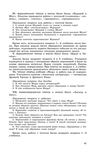 41
IV. Выразительное чтение и анализ басни Эзопа «Муравей и
Жук». Попутно проводится работа с лексикой («пшеница», «яч-
мень», «пашня», «тяготы», «праздность», «предаваться»).
Примерные вопросы для работы с текстом басни:
1. С какой целью Муравей гулял по пашне в летнюю пору?
2. Почему Жук «посочувствовал» Муравью?
3. Что почувствовал Муравей в словах Жука?
4. Как объяснить причину молчания Муравья после реплики Жука?
5. Какой смысл вкладывает баснописец в выражение «предаваться
праздности»?
6. Какие качества характеризуют Муравья?
Кроме того, используются вопросы 1—3 учебника после бас-
ни. При анализе морали басни обращается внимание на время
действия, отдалённость первого басенного события от его послед-
ствий (не всегда жизненная ситуация разрешается сразу).
V. Выразительное чтение и анализ басни Эзопа «Ворон и Ли-
сица».
Анализ басни направят вопросы 2 и 3 учебника. Учащиеся
подводятся к выводу о построении образов персонажей в басне на
основе принципа антитезы: Ворон глупый, недалёкий; Лисица
хитрая, умная, изворотливая. При ответах на вопросы 1, 4 учебни-
ка пятиклассникам предлагается объяснить смысл морали басни.
VI. Чтение статьи учебника «Федр» и работа над её содержа-
нием. Уточняется понятие «Античная литература» — литература
Древней Греции и Древнего Рима.
Примерные вопросы для беседы:
1. В чём заслуга Федра перед литературой?
2. Как объяснял Федр причину своего обращения к жанру басни?
3. В чём особенности басен Федра?
VII. Комментированное чтение и анализ басни «Лисица и
Аист».
Примерные вопросы и задания:
1. Объясните значение морали. Что имеет в виду Федр?
2. Какова его позиция, выраженная в первых стихах басни? (Человек
не должен обижать другого. Обидчик может стать обижаемым, сам ока-
заться в такой же ситуации.)
3. Нарисуйте словесно и прокомментируйте басенный эпизод «В го-
стях у Лисицы».
4. Почему Аист обиделся на Лисицу? Как она принимает гостя? Что
означает пригласить человека в гости?
5. Перечитайте и перескажите фрагмент басни «В гостях у Аиста».
Почему Аист приглашает Лисицу в гости? В какой ситуации оказыва-
ется теперь уже Лисица?
6. Что означают слова пролетавшей мимо птицы, обращённые к Ли-
сице? К кому ещё обращены слова птицы?
Кроме того, работу с текстом басни направят вопросы 1—3
учебника.
 