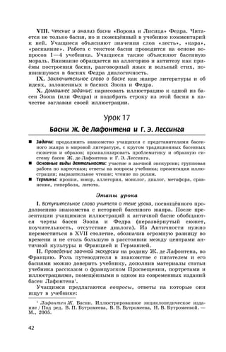 42
VIII. Чтение и анализ басни «Ворона и Лисица» Федра. Чита-
ется не только басня, но и помещённый в учебнике комментарий
к ней. Учащиеся объясняют значения слов «лесть», «кара»,
«раскаяние». Работа с текстом басни проводится на основе во-
просов 1—4 учебника. Учащиеся также объясняют басенную
мораль. Внимание обращается на аллегорию и антитезу как при-
ёмы построения басни, разговорный язык и вольный стих, по-
явившуюся в баснях Федра диалогичность.
IX. Заключительное слово о басне как жанре литературы и об
идеях, заложенных в баснях Эзопа и Федра.
X. Домашнее задание: нарисовать иллюстрацию к одной из ба-
сен Эзопа (или Федра) и подобрать строку из этой басни в ка-
честве заглавия своей иллюстрации.
Урок 17
Басни Ж. де Лафонтена и Г. Э. Лессинга
 Задачи: продолжить знакомство учащихся с представителями басен-
ного жанра в мировой литературе, c кругом традиционных басенных
сюжетов и образов; проанализировать проблематику и образную си-
стему басен Ж. де Лафонтена и Г. Э. Лессинга.
 Основные виды деятельности: участие в заочной экскурсии; групповая
работа по карточкам; ответы на вопросы учебника; презентация иллю-
страции; выразительное чтение; чтение по ролям.
 Термины: ирония, юмор, аллегория, монолог, диалог, метафора, срав-
нение, гипербола, литота.
Этапы урока
I. Вступительное слово учителя о теме урока, посвящённого про-
должению знакомства с историей басенного жанра. После пре-
зентации учащимися иллюстраций к античной басне обобщают-
ся черты басен Эзопа и Федра (неразвёрнутый сюжет,
поучительность, отсутствие диалога). Из Античности нужно
переместиться в XVII столетие, обозначив огромную разницу во
времени и не столь большую в расстоянии между центрами ан-
тичной культуры и Францией и Германией.
II. Проведение заочной экскурсии на родину Ж. де Лафонтена, во
Францию. Роль путеводителя в знакомстве с писателем и его
баснями можно доверить учебнику, дополнив материалы статьи
учебника рассказом о французском Просвещении, портретами и
иллюстрациями, помещёнными в одном из современных изданий
басен Лафонтена1
.
Учащимся предлагаются вопросы, ответы на которые они
ищут в учебнике:
1
Лафонтен Ж. Басни. Иллюстрированное энциклопедическое изда-
ние / Под ред. В. П. Бутромеева, В. В. Бутромеева, Н. В. Бутромеевой. —
М., 2005.
 