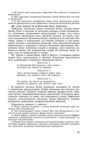 43
1. Из какого рода происходил Лафонтен? Что известно о родителях
баснописца?
2. Как проходило становление будущего поэта? Каким был его путь
в литературу?
3. В чём проявилось своеобразное (через века) литературное сотруд-
ничество французского поэта Лафонтена с греческим баснописцем Эзопом?
III. Слово учителя об особенностях басен Лафонтена.
Лафонтен, используя сюжет античной басни, создаёт новую
басню. Поэт, в отличие от античных авторов, скорее размышля-
ет, описывает, осмысливает происходящее в мире, чем строго
наставляет. Баснописец учит трезвому взгляду на жизнь, уме-
нию пользоваться обстоятельствами, понимать суть явлений. Его
герои, умные и находчивые, на стороне которых и сам автор,
умеют устоять в жизненных невзгодах. Они противопоставлены
простоватым и парящим в облаках басенным персонажам. Бас-
нописец тонко чувствовал людей и природу, умел замечать за-
бавное в жизни. Он сосредоточен скорее на чувствах своих ге-
роев, чем на нравоучении и сатире.
IV. Чтение и анализ басни «Дуб и Трость». Словарная работа
может быть организована в группах. Ученикам предлагается
дать современное толкование выражений басни.
Карточка 1
«С Тростинкой Дуб однажды в речь вошёл».
«Роптать ты вправе на природу».
Карточка 2
«Чуть лёгкий ветерок подёрнет рябью воду».
«Конечно, нет совсем у ней о вас раденья».
Карточка 3
«То правда, что доселе их свирепость».
«Однако не крушись: мне столько худа нет».
В процессе анализа басни возможно повторное её чтение
с элементами драматизации. Особое внимание при анализе уде-
ляется лексике, приёмам создания образов, формам речи, тема-
тике басни, самохарактеристикам персонажей. Учащимся пред-
лагается отметить то новое, что появляется в басне Лафонтена
(диалог, анекдотичность ситуации, яркая образность, глубина
раскрытия характеров, непредсказуемость финала).
Примерные вопросы и задания:
1. Какое событие положено в основу басенной ситуации? (Дуб по-
считал себя сильнейшим.)
2. Что символизируют имена в басне? Как они обыгрываются в тек-
сте? В какой момент меняется форма имени персонажа?
3. Какой эффект создаётся первыми двумя строчками басни? (Эффект
ожидания, возвышенная лексика не соотносится с темой разговора, ко-
мическое несоответствие.)
4. Какую роль играют изобразительно-выразительные средства в бас-
не? (Они придают образность, красочно воссоздают басенную ситуацию
для читателей, дополняют характеристику персонажа.)
 
