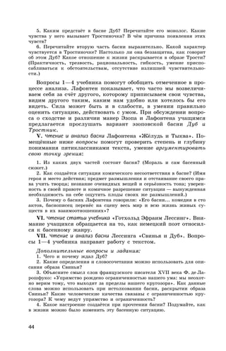 44
5. Каким предстаёт в басне Дуб? Перечитайте его монолог. Какие
чувства у него вызывает Тростиночка? В чём причина появления этих
чувств?
6. Перечитайте вторую часть басни выразительно. Какой характер
чувствуется в Тростиночке? Настолько ли она беззащитна, как говорит
об этом Дуб? Какое отношение к жизни раскрывается в образе Трости?
(Практичность, трезвость, рациональность, гибкость, умение приспо-
сабливаться к обстоятельствам, отсутствие излишней чувствительно-
сти.)
Вопросы 1—4 учебника помогут обобщить отмеченное в про-
цессе анализа. Лафонтен показывает, что часто мы возвеличи-
ваем себя за счёт другого, которому приписываем свои чувства,
видим другого таким, каким нам удобно или хотелось бы его
видеть. Сила может быть и в слабости, в умении правильно
оценить ситуацию, действовать с умом. При обсуждении вопро-
са о сходстве и различии манер Эзопа и Лафонтена учащимся
предлагается прослушать вариант эзоповской басни Дуб и
Тростник.
V. Чтение и анализ басни Лафонтена «Жёлудь и Тыква». По-
мещённые ниже вопросы помогут проверить степень и глубину
понимания пятиклассниками текста, умение аргументировать
свою точку зрения:
1. Из каких двух частей состоит басня? (Мораль и сам басенный
сюжет.)
2. Как создаётся ситуация комического несоответствия в басне? (Имя
героя и место действия; предмет размышления и отстаивание своего пра-
ва учить творца; незнание очевидных вещей и серьёзность тона; уверен-
ность в своей правоте и комичное разрешение ситуации — вынужденная
необходимость на себе ощутить плоды своих же размышлений.)
3. Почему о баснях Лафонтена говорили: «Его басни... комедия в сто
актов, баснописец перенёс на сцену весь мир и всю жизнь живых су-
ществ в их взаимоотношениях»?
VI. Чтение статьи учебника «Готхольд Эфраим Лессинг». Вни-
мание учащихся обращается на то, как немецкий поэт относил-
ся к басенному жанру.
VII. Чтение и анализ басни Лессинга «Свинья и Дуб». Вопро-
сы 1—4 учебника направят работу с текстом.
Дополнительные вопросы и задания:
1. Чего и почему ждал Дуб?
2. Какие определения и словосочетания можно использовать для опи-
сания образа Свиньи?
3. Объясните смысл слов французского писателя XVII века Ф. де Ла-
рошфуко: «Упрямство рождено ограниченностью нашего ума: мы неохот-
но верим тому, что выходит за пределы нашего кругозора». Как данные
слова можно использовать при истолковании басни, раскрытии образа
Свиньи? Какие человеческие качества связаны с ограниченностью кру-
гозора? К чему ведут упрямство и ограниченность?
4. Какое настроение создаётся при прочтении басни? Подумайте, как
в жизни можно было изменить эту басенную ситуацию.
 