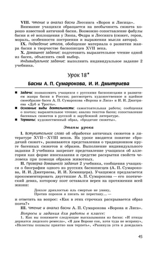45
VIII. Чтение и анализ басни Лессинга «Ворон и Лисица».
Внимание учащихся обращается на необычность сюжета хо-
рошо известной античной басни. Возможно сопоставление фабулы
басни и её воплощения у Эзопа, Федра и Лессинга (сюжет, герои,
мораль, особенности построения и выражения мысли автора).
IX. Подведение итогов, обобщение материала о развитии жан-
ра басни в творчестве баснописцев XVII века.
X. Домашнее задание: подготовить выразительное чтение одной
из басен, объяснить свой выбор.
Индивидуальное задание: выполнить индивидуальное задание 2
учебника.
Урок 18*
Басни А. П. Сумарокова, И. И. Дмитриева
 Задачи: познакомить учащихся с русскими баснописцами и развити-
ем жанра басни в России; рассмотреть художественное и идейное
своеобразие басен А. П. Сумарокова «Ворона и Лиса» и И. И. Дмитри-
ева «Дуб и Трость».
 Основные виды деятельности: самостоятельная работа; сообщения
о поэтах; выразительное чтение; анализ текстов басен; сопоставление
басенных сюжетов в русской и зарубежной литературе.
 Термины: художественный образ, «бродячие сюжеты».
Этапы урока
I. Вступительное слово об обработке античных сюжетов в ли-
тературе XVII—XVIII веков. На уроке вводится понятие «бро-
дячий сюжет», развиваются представления о традиционном кру-
ге басенных сюжетов и образов. Выполнение индивидуального
задания 3 учебника закрепит представление учащихся об алле-
гории как форме иносказания и средстве раскрытия свойств че-
ловека при помощи образов животных.
II. Проверка домашнего задания 2 учебника, сообщения учащих-
ся о биографии одного из русских баснописцев (А. П. Сумароко-
ва, И. И. Дмитриева, И. И. Хемницера). Учащимся предлагается
прокомментировать двустишие А. П. Сумарокова — его поэтиче-
ский девиз, которому поэт оставался верен на протяжении всей
жизни:
Доколе дряхлостью иль смертью не увяну,
Против пороков я писать не перестану... —
и ответить на вопрос: «Как в этих строчках раскрывается образ
поэта?»
III. Чтение и анализ басни А. П. Сумарокова «Ворона и Лиса».
Вопросы и задания для работы в классе:
1. Как вы понимаете следующие высказывания из басни: «И птицы
держатся людского ремесла», «Я дам Вороне сок, хотя туда не вспряну»,
«Нелестны похвалы приятно нам терпеть», «Разинула уста и дождалась
 