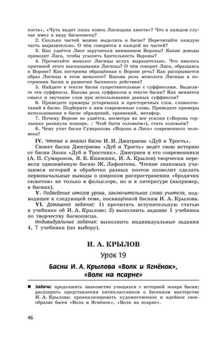 46
поста», «Чуть видит лишь конец Лисицына хвоста»? Что в каждом слу-
чае имел в виду баснописец?
2. Сколько частей можно выделить в басне? Перечитайте каждую
часть выразительно. О чём говорится в каждой из частей?
3. Как удаётся Лисе заручиться вниманием Вороны? Какие доводы
приводит Лиса, чтобы усыпить бдительность Вороны?
4. Прочитайте монолог Лисицы вслух выразительно. Что явилось
причиной этого высказывания Лисицы? О чём говорит Лиса, обращаясь
к Вороне? Как построена обращённая к Вороне речь? Как раскрывается
образ Лисицы в этом монологе? Какова роль монолога Лисицы в по-
строении басни и развитии басенного действия?
5. Найдите в тексте басни существительные с суффиксами. Выдели-
те эти суффиксы. Какова роль суффиксов в тексте басни? Как меняется
смысл и звучание слов при использовании данных суффиксов?
6. Приведите примеры устаревших и просторечных слов, словосоче-
таний в басне. Подберите к ним современные слова. Приведите примеры
использования в басне обращений, сравнений, метафор.
7. Почему Вороне не удаётся, несмотря на все усилия («Ворона гор-
лышко разинула пошире, / Чтоб быти соловьём»), стать соловьём?
8. Чему учит басня Сумарокова «Ворона и Лиса» современного чело-
века?
IV. Чтение и анализ басни И. И. Дмитриева «Дуб и Трость».
Сюжет басни Дмитриева «Дуб и Трость» ведёт свою историю
от басни Эзопа «Дуб и Тростник». Дмитриев и его современники
(А. П. Сумароков, Я. Б. Княжнин, И. А. Крылов) творчески пере-
вели одноимённую басню Ж. Лафонтена. Чтение знакомых уча-
щимся историй в обработке разных поэтов позволит сделать
первоначальные выводы о широком распространении «бродячих
сюжетов» не только в фольклоре, но и в литературе (например,
в баснях).
V. Подведение итогов урока, заключительное слово учителя, под-
водящее к следующей теме, посвящённой басням И. А. Крылова.
VI. Домашнее задание: 1) прочитать вступительную статью
в учебнике об И. А. Крылове; 2) выполнить задание 1 учебника
по творчеству баснописца.
Индивидуальные задания: выполнить индивидуальные задания
4, 7 учебника (по выбору).
И. А. КРЫЛОВ
Урок 19
Басни И. А. Крылова «Волк и Ягнёнок»,
«Волк на псарне»
 Задачи: продолжить знакомство учащихся с историей жанра басни;
расширить представления пятиклассников о басенном мастерстве
И. А. Крылова; проанализировать художественное и идейное свое-
образие басен «Волк и Ягнёнок», «Волк на псарне».
 