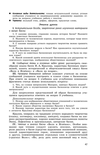 47
 Основные виды деятельности: чтение вступительной статьи; устные
сообщения учащихся по индивидуальному домашнему заданию; от-
веты на вопросы учебника; работа с текстом.
 Термины: вольный стих, рифма, афоризм, крылатые слова.
Этапы урока
I. Вступительная беседа, закрепление ранее изученного материала
о жанре басни:
1. С какими эпохами, странами связана история басни? Назовите
имена известных баснописцев.
2. Назовите те человеческие пороки, недостатки, которые чаще всего
высмеиваются в баснях.
3. С какими жанрами устного народного творчества можно сравнить
басню?
4. Какова функция морали в басне? Как проявляется поучительный
характер басенного жанра?
5. У кого из известных баснописцев поучительность не была на пер-
вом плане?
6. Какой основной приём используют баснописцы для раскрытия че-
ловеческого характера, изображения общественных явлений?
II. Сообщение темы и основных задач урока: рассмотреть свое-
образие языка басен И. А. Крылова, характеры басенных персо-
нажей, понять исторический и общечеловеческий смысл басен
«Волк и Ягнёнок» и «Волк на псарне».
III. Проверка домашнего задания поможет учителю на основе
сообщений учащихся выстроить в классе слово о баснописце.
При ответе на вопрос 5 учебника для углубления понимания
фрагмента статьи можно использовать вопросы:
1. Что, по словам митрополита Макария, завещал Крылов людям?
2. Какой путь к осуществлению наказа баснописца отмечен в речи
митрополита?
Для закрепления представлений об образе баснописца уча-
щимся предлагается ответить на вопрос 3 учебника.
Дополнительные вопросы:
1. Почему для изображения общественных отношений и человеческих
поступков Крылов обращался к жанру басни?
2. Какие пороки общества высмеивал Крылов в баснях?
3. Какими чертами характера (на основе всего того, что вы узнали
о личности Крылова) обладал баснописец?
Крылов, опираясь на традиции устного народного творчества
(сказку, поговорку, пословицу, анекдот), создавал басни на ши-
роко распространённые, хорошо известные школьникам сюжеты
Эзопа, Лафонтена и оригинальные, авторские басни.
IV. Чтение и анализ басни «Волк и Ягнёнок». Особое вни-
мание при чтении следует уделить лексике, интонации,
роли диалога в басне (средство выражения жизненной позиции,
способ характеристики героя, отношение персонажей друг
к другу), комментированию отдельных слов и словосочетаний
(«рыскал Волк»; «Но, делу дать хотя законный вид и толк,
 