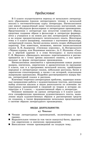 3
Предисловие
В 5 классе осуществляется переход от начального литератур-
ного образования (уроков литературного чтения в начальной
школе) к систематическому курсу литературы. Пятиклассники
уже имеют определённый запас читательских впечатлений, они
читали и обсуждали фольклорные и литературные произведения.
Представления о литературе как искусстве словесного образа,
средствах создания образа в фольклоре и литературе формиру-
ются у учащихся и на новом для них литературном материале,
и на основе предшествующего читательского опыта. Некоторые
темы в 5 классе (например, связанные с изучением фольклора,
литературной сказки, басни) должны носить скорее обобщающий
характер. Уже известные, возможно, многим пятиклассникам
сказки X. К. Андерсена «Снежная королева», А. Погорельского
«Чёрная курица, или Подземные жители», А. С. Пушкина «Сказ-
ка о мёртвой царевне и о семи богатырях» и пьеса-сказка
С. Я. Маршака «Двенадцать месяцев» перечитываются и рассма-
триваются не с точки зрения знакомого сюжета, а как ориги-
нальные по форме литературные произведения.
Пятиклассники знакомятся с произведениями самых разных
жанров, эпических, лирических и драматических (в программе
5 класса, как и в программах начальной школы, преобладают
народные и литературные сказки, небольшие рассказы, басни и
лирические стихотворения), а также с их историей, отдельными
жанровыми признаками. Подробно рассматриваются жанры бас-
ни, литературной сказки и рассказа.
Ключевая теоретико-литературная проблема, задающая основ-
ные направления работы с художественным текстом, диктующая
выбор аспектов анализа и видов деятельности по освоению ли-
тературных произведений и сведений по теории и истории ли-
тературы в 5 классе, — художественный образ в литературе.
Основное внимание на уроках литературы в 5 классе уделя-
ется специфическим признакам художественного текста, выяв-
лению видов художественных образов и рассмотрению средств
их создания, а также формированию начальных представлений
о системе образов литературного произведения.
ВИДЫ ДЕЯТЕЛЬНОСТИ:
а) Чтение
 Чтение литературных произведений, включённых в про-
грамму.
 Выразительное чтение (в том числе наизусть) басен, фрагмен-
тов лирических и эпических произведений.
 Внеклассное чтение произведений на сходную тему.
 