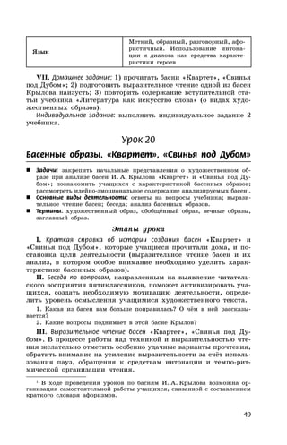 49
Язык
Меткий, образный, разговорный, афо-
ристичный. Использование интона-
ции и диалога как средства характе-
ристики героев
VII. Домашнее задание: 1) прочитать басни «Квартет», «Свинья
под Дубом»; 2) подготовить выразительное чтение одной из басен
Крылова наизусть; 3) повторить содержание вступительной ста-
тьи учебника «Литература как искусство слова» (о видах худо-
жественных образов).
Индивидуальное задание: выполнить индивидуальное задание 2
учебника.
Урок 20
Басенные образы. «Квартет», «Свинья под Дубом»
 Задачи: закрепить начальные представления о художественном об-
разе при анализе басен И. А. Крылова «Квартет» и «Свинья под Ду-
бом»; познакомить учащихся с характеристикой басенных образов;
рассмотреть идейно-эмоциональное содержание анализируемых басен1
.
 Основные виды деятельности: ответы на вопросы учебника; вырази-
тельное чтение басен; беседа; анализ басенных образов.
 Термины: художественный образ, обобщённый образ, вечные образы,
заглавный образ.
Этапы урока
I. Краткая справка об истории создания басен «Квартет» и
«Свинья под Дубом», которые учащиеся прочитали дома, и по-
становка цели деятельности (выразительное чтение басен и их
анализ, в котором особое внимание необходимо уделить харак-
теристике басенных образов).
II. Беседа по вопросам, направленным на выявление читатель-
ского восприятия пятиклассников, поможет активизировать уча-
щихся, создать необходимую мотивацию деятельности, опреде-
лить уровень осмысления учащимися художественного текста.
1. Какая из басен вам больше понравилась? О чём в ней рассказы-
вается?
2. Какие вопросы поднимает в этой басне Крылов?
III. Выразительное чтение басен «Квартет», «Свинья под Ду-
бом». В процессе работы над техникой и выразительностью чте-
ния желательно отметить особенно удачные варианты прочтения,
обратить внимание на усиление выразительности за счёт исполь-
зования пауз, обращения к средствам интонации и темпо-рит-
мической организации чтения.
1
В ходе проведения уроков по басням И. А. Крылова возможна ор-
ганизация самостоятельной работы учащихся, связанной с составлением
краткого словаря афоризмов.
 
