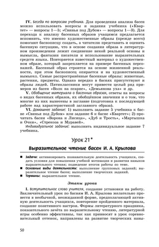 50
IV. Беседа по вопросам учебника. Для проведения анализа басен
можно использовать вопросы и задания учебника («Квар-
тет» — вопросы 1—5; «Свинья под Дубом» — вопросы 1—3). Для
перехода к анализу басенных образов учащимся предлагается
вспомнить, что именно художественные образы (прежде всего)
помогают баснописцу создать, а читателю представить и оценить
басенную ситуацию, что в основе создания образа в литератур-
ном произведении лежит соединение некой реальной основы и
вымысла, фантазии писателя и использование выразительных
средств языка. Повторяется известный материал о художествен-
ном образе, который закрепляется на примере басенных персо-
нажей. Басенный образ строится на основе жизненной реаль-
ности, при этом баснописец опирается и на художественный
вымысел. Самые распространённые басенные образы: животные,
растения, предметы. Однако нередко в баснях присутствуют и
образы людей. Пятиклассники могут привести целый ряд при-
меров из басен «Волк на псарне», «Демьянова уха» и др.
V. Обобщение материала о басенных образах, ответы на вопросы
о видах басенных образов, их обобщённом значении и о том, что
многие из них вынесены в заглавие (подготовка к последующей
работе над характеристикой заглавного образа).
VI. Домашнее задание: 1) выполнить задание 5 учебника к бас-
не «Свинья под Дубом» или задание 6 к басне «Квартет»; 2) про-
читать басни «Ворона и Лисица», «Дуб и Трость», «Мартышка
и Очки», «Стрекоза и Муравей».
Индивидуальное задание: выполнить индивидуальное задание 7
учебника.
Урок 21*
Выразительное чтение басен И. А. Крылова
 Задачи: активизировать познавательную деятельность учащихся, соз-
дать условия для повышения учебной мотивации и развития навыков
выразительного чтения; подведение итогов работы по теме.
 Основные виды деятельности: выполнение групповых заданий; вы-
разительное чтение басен; выполнение творческих заданий.
 Термины: выразительное чтение.
Этапы урока
I. Вступительное слово учителя, создание установки на работу.
Заключительный урок по басням И. А. Крылова желательно про-
вести в необычной, неожиданной форме, предполагающей актив-
ную деятельность учащихся, повторение пройденного материала,
создание позитивного настроя. Формы литературного праздника,
показательного зачёта по выразительному чтению, литературной
игры особенно эффективны, так как привносят в урок соревно-
вательный оттенок, направлены на развитие творческих навы-
 