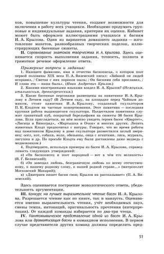 51
ков, повышение культуры чтения, создают возможности для
включения в работу всех учащихся. Необходимо продумать груп-
повые и индивидуальные задания, критерии их оценки. Кабинет
может быть оформлен иллюстрациями учащихся к басням
И. А. Крылова. Один из вариантов домашнего задания — изго-
товление макетов, разнообразных творческих поделок, иллю-
стрирующих басенные сюжеты.
II. Соревнование знатоков творчества И. А. Крылова. Здесь оце-
нивается скорость выполнения задания, точность, полнота и
грамотное речевое оформление ответа.
Примерные вопросы и задания:
1. Назовите фамилию, имя и отчество баснописца, о котором поэт
первой половины XIX века П. А. Вяземский писал: «Забавой он людей
исправил, / Сметая с них пороков пыль; / Он баснями себя прославил, /
И слава эта — наша быль». (Иван Андреевич Крылов.)
2. Какими иностранными языками владел И. А. Крылов? (Немецким,
итальянским, древнегреческим.)
3. Какие басенные персонажи размещены на памятнике И. А. Кры-
лову в Летнем саду? (В Летнем саду, на площадке перед Чайным до-
миком, стоит памятник И. А. Крылову, созданный скульптором
П. К. Клодтом на частные пожертвования. Этот памятник — последняя
крупная работа выдающегося скульптора. Пьедесталом памятника слу-
жит гранитный куб, покрытый барельефами на сюжеты 36 басен Кры-
лова. Если приглядеться, на нём можно увидеть героев басен «Квартет»,
«Лисица и Виноград», «Мартышка и Очки» и многих других. Лепить
животных Клодт предпочитал с натуры. Говорят, что во время работы
над памятником Крылову в доме скульптора разместился целый звери-
нец: осёл, кот, собаки, волк, обезьяны, овца с ягнятами, лиса, журавль,
лягушка и др. По просьбе Клодта ему были доставлены даже медведь с
медвежонком.)
4. Подтвердите, используя примеры из басен И. А. Крылова, справед-
ливость следующих утверждений:
а) «Он баснописец и поэт народный — вот в чём его великость»
(В. Г. Белинский);
б) «Он завещал любовь, безграничную любовь ко всему отечествен-
ному, к нашему родному слову, к нашей родной стране...» (митрополит
Московский Макарий);
в) «Дмитриев пишет басни свои; Крылов их рассказывает» (П. А. Вя-
земский).
Здесь оценивается построение монологического ответа, убеди-
тельность аргументации.
III. Конкурс на лучшее выразительное чтение басен И. А. Крыло-
ва. Разрешается чтение как по книге, так и наизусть. Оценива-
ется именно выразительность чтения, учёт необходимых пауз,
смены темпа, интонаций, оригинальность прочтения (интерпре-
тации). От каждой команды избирается по два-три чтеца.
IV. Пантомимическое представление одной из басен И. А. Кры-
лова или драматизация басни в командном исполнении. В первом
случае представители других команд должны определить пред-
 