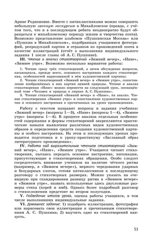 53
Арине Родионовне. Вместе с пятиклассниками можно совершить
небольшую заочную экскурсию в Михайловское (правда, с учё-
том того, что и в последующем ребята неоднократно будут об-
ращаться к михайловскому периоду жизни и творчества поэта).
Возможно представление альбомов «Пушкинская Москва» или
«Пушкин в Михайловском», подобранных учащимися фотогра-
фий, репродукций картин и отрывков из произведений поэта в
качестве иллюстраций (отчёт о выполнении индивидуального
задания 1 после главы об А. С. Пушкине).
III. Чтение и анализ стихотворений «Зимний вечер», «Няне»,
«Зимнее утро». Возможно несколько вариантов работы:
1. Чтение сразу трёх стихотворений, а затем обсуждение вопросов,
касающихся, прежде всего, основного настроения каждого стихотворе-
ния, особенностей нарисованной в нём художественной картины.
2. Чтение стихотворений «Зимний вечер» и «Зимнее утро», сопостав-
ление изображённых в них картин зимней природы. Чтение и анализ
стихотворения «Няне» можно перенести на следующий урок, посвящён-
ный теме «Человек и природа в лирике А. С. Пушкина».
3. Чтение стихотворений «Зимний вечер» и «Няне», их анализ. Чте-
ние стихотворения «Зимнее утро» и сопоставление художественных кар-
тин и основного настроения в прочитанных на уроке произведениях.
Работу с текстом направят вопросы и задания учебника:
«Зимний вечер» (вопросы 1—3), «Няне» (вопросы 1—4), «Зимнее
утро» (вопросы 1—4). В процессе анализа отдельных особенно-
стей содержания и формы стихотворений закрепляются практи-
ческие навыки выявления различных видов художественных
образов и определения средств создания художественной карти-
ны и особого настроения. На этом и последующих уроках про-
водится подготовка и к уроку-практикуму «Заглавный образ
литературного произведения».
IV. Работа над выразительным чтением стихотворений «Зим-
ний вечер», «Няне», «Зимнее утро». Учащиеся читают стихо-
творения, пытаясь передать основное настроение, интонации,
присутствующие в стихотворениях обращения. Особо следует
сосредоточить внимание учеников на наличие чёткого ритма
(например, в «Зимнем вечере»), мерного чередования ударных
и безударных слогов, готовя пятиклассников к последующему
разговору о стихотворных размерах. Можно указать на оче-
видную при скандировании разницу ритма в «Зимнем вечере»
и «Зимнем утре», назвать используемые здесь двусложные раз-
меры стиха (хорей и ямб). Однако более подробный разговор
о стихосложении предстоит во втором полугодии.
V. Подведение итогов урока, оценка работы учащихся, в том
числе выполнявших индивидуальные задания.
VI. Домашнее задание: 1) подобрать иллюстрации, фотографии
или нарисовать свои иллюстрации к прочитанным стихотворе-
ниям А. С. Пушкина; 2) выучить одно из стихотворений наи-
зусть.
 
